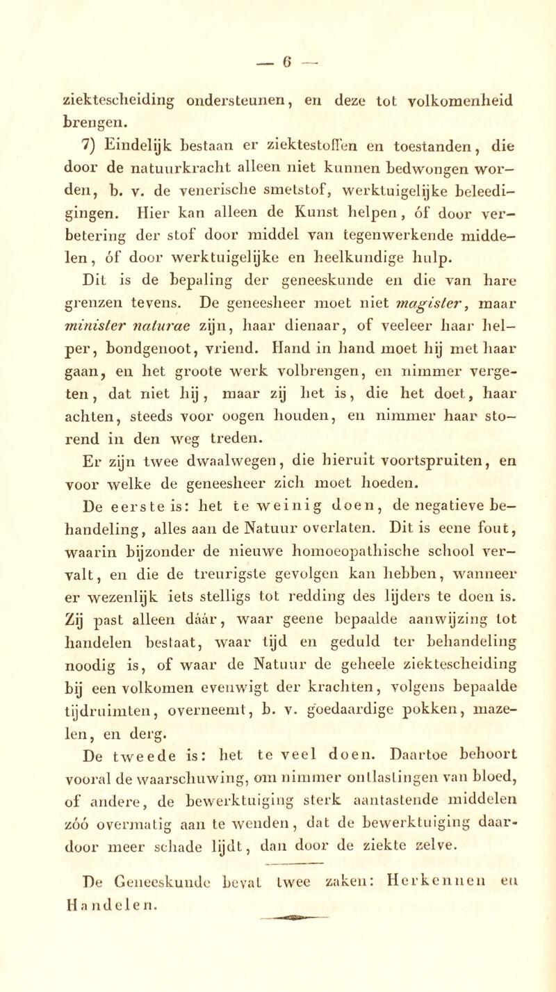 ziektescheiding ondersteunen, en deze tot volkomenheid brengen. 7) Eindelijk bestaan er ziektestofi’en en toestanden, die door de natuurkracht alleen niet kunnen bedwongen wor- den, b. v. de venerische smetstof, werktuigelijke beleedi- gingen. Hier kan alleen de Kunst helpen, óf door ver- betering der stof door middel van tegenwerkende midde- len, óf door werktuigelijke en heelkundige hulp. Dit is de bepaling der geneeskunde en die van hare grenzen tevens. De geneesheer moet niet magister, maar minister naturae zijn, haar dienaar, of veeleer haar hel- per, bondgenoot, vriend. Hand in hand moet hij met haar gaan, en het groote werk volbrengen, en nimmer verge- ten, dat niet hij, maar zij het is, die het doet, haar achten, steeds voor oogen houden, en nimmer haar sto- rend in den weg treden. Er zijn twee dwaalwegen, die hieruit voortspruiten, en voor welke de geneesheer zich moet hoeden. De eerste is: het te weinig doen, de negatieve be- handeling, alles aan de Natuur overlaten. Dit is ecne fout, waarin bijzonder de nieuwe homoeopathische school ver- valt, en die de treurigste gevolgen kan hebben, wanneer er wezenlijk iets stelligs tot redding des lijders te doen is. Z'j past alleen daar, waar geene bepaalde aanwijzing lot handelen bestaat, waar lijd en geduld ter behandeling noodig is, of waar de Natuur de geheele ziektescheiding bij een volkomen evenwigt der krachten, volgens bepaalde tijdruimten, overneemt, b. v. goedaardige pokken, maze- len, en derg. De tweede is: het te veel doen. Daartoe behoort vooral de waarschuwing, om nimmer ontlastingen van bloed, of andere, de bewerktuiging sterk aantastende middelen zóó overmatig aan te wenden, dat de bewerktuiging daar- door meer schade lijdt, dan door de ziekte zelve. De Geneeskunde beval twee zaken: Herkennen en Handelen.