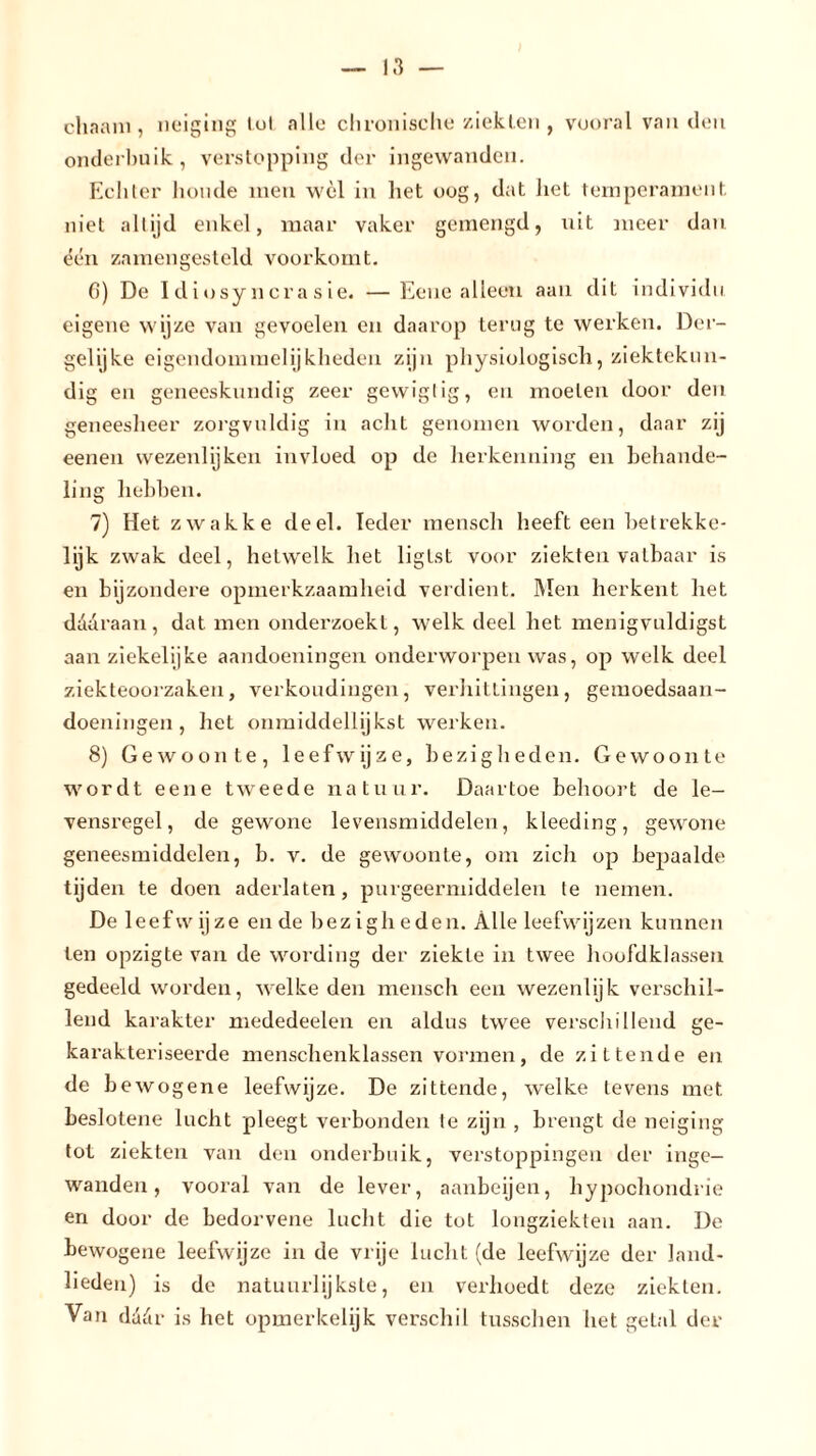 chaam , neiging lot allo chronische ziekten , vooral van den onderbuik, verstopping der ingewanden. Echter lioude men wel in het oog, dat het temperament niet altijd enkel, maar vaker gemengd, uit meer dan één zamengesteld voorkomt. 6) De Idiosyncrasie. —Eene alleen aan dit individu eigene wijze van gevoelen en daarop terug te werken. Der- gelijke eigendommelijkheden zijn physiologisch, ziektekun- dig en geneeskundig zeer gevviglig, en moeten door den geneesheer zorgvuldig in acht genomen worden, daar zij eenen wezenlijken invloed op de herkenning en behande- ling hebben. 7) Het zwakke deel. Ieder mensch heefteen betrekke- lijk zwak deel, hetwelk het liglst voor ziekten vatbaar is en bijzondere opmerkzaamheid verdient. Men herkent liet daaraan, dat men onderzoekt, welk deel het menigvnldigst aan ziekelijke aandoeningen onderworpen was, op welk deel ziekteoorzaken, verkoudingen, verhittingen, gemoedsaan- doeningen, het onmiddellijkst werken. 8) Gewoonte, leefwijze, bezigheden. Gewoonte wordt eene tweede natuur. Daartoe behoort de le- vensregel, de gewone levensmiddelen, kleeding, gewone geneesmiddelen, b. v. de gewoonte, om zich op bepaalde tijden te doen aderlaten, purgeermiddelen te nemen. De leef w ij ze en de bezigheden. Alle leefwijzen kunnen ten opzigte van de wording der ziekte in twee hoofdklassen gedeeld worden, welke den mensch een wezenlijk verschil- lend karakter mededeelen en aldus twee verschillend ge- karakteriseerde menschenklassen vormen, de zittende en de b ewogene leefwijze. De zittende, welke tevens met beslotene lucht pleegt verbonden te zijn , brengt de neiging tot ziekten van den onderbuik, verstoppingen der inge- wanden, vooral van de lever, aanbeijen, hypochondrie en door de bedorvene lucht die tot longziekten aan. De bewogene leefwijze in de vrije lucht (de leefwijze der land- lieden) is de natuurlijkste, en verhoedt deze ziekten. Van daür is het opmerkelijk verschil tusschen het getal der