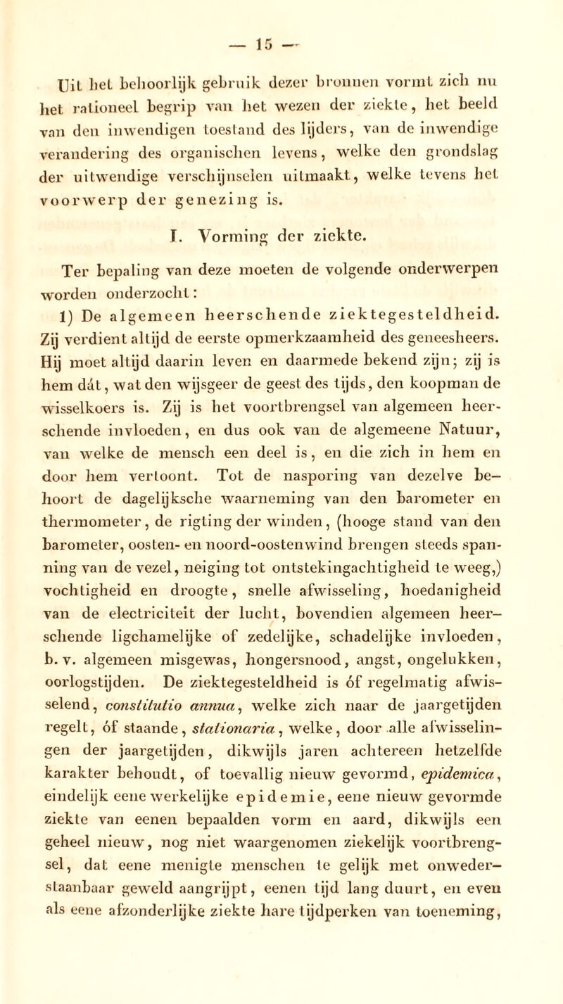 Uil hel behoorlijk gebruik dezer bronnen vormt zich nu liet rationeel begrip van het wezen der ziekle, het beeld van den inwendigen toestand des lijders, van de inwendige verandering des organischen levens, welke den grondslag der uitwendige verschijnselen uilmaakt, welke tevens het voorwerp der genezing is. ï. Vorming der ziekte. Ter bepaling van deze moeten de volgende onderwerpen worden onderzocht: 1) De algemeen heerschende ziektegesteldheid. Zij verdient altijd de eerste opmerkzaamheid des geneesheers. Hij moet altijd daarin leven en daarmede bekend zijn; zij is hem dat, wat den wijsgeer de geest des tijds, den koopman de wisselkoers is. Zij is het voortbrengsel van algemeen heer- schende invloeden, en dus ook van de algemeene Natuur, van welke de mensch een deel is, en die zich in hem en door hem vertoont. Tot de nasporing van dezelve be- hoort de dagelijksche waarneming van den barometer en thermometer, de rigling der winden, (hooge stand van den barometer, oosten- en noord-oostenwind brengen steeds span- ning van de vezel, neiging tot ontstekingachtigheid te weeg,) vochtigheid en droogte, snelle afwisseling, hoedanigheid van de electriciteit der lucht, bovendien algemeen heer- schende ligchamelijke of zedelijke, schadelijke invloeden, b. v. algemeen misgewas, hongersnood, angst, ongelukken, oorlogstijden. De ziektegesteldheid is óf regelmatig afwis- selend, constitutie annua, welke zich naar de jaargetijden regelt, óf staande, stationaria, welke, door alle afwisselin- gen der jaargetijden, dikwijls jaren achtereen hetzelfde karakter behoudt, of toevallig nieuw gevormd, epidemica., eindelijk eene werkelijke epidemie, eene nieuw gevormde ziekte van eenen bepaalden vorm en aard, dikwijls een geheel nieuw, nog niet waargenomen ziekelijk voortbreng- sel, dat eene menigte menschen te gelijk met onweder- staanbaar geweld aangrijpt, eenen tijd lang duurt, en even als eene afzonderlijke ziekte hare tijdperken van toeneming,