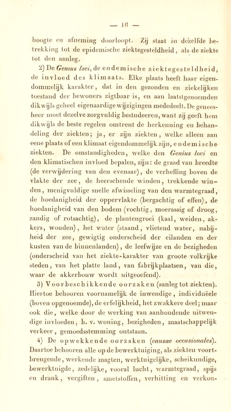 hoogte en afneming doorloopt. Zij slaat in dezelfde be- trekking tot de epidemische ziektegesteldheid, als de ziekte tot den aanleg. 2) De Genius loei, de endemische ziektegesteldheid, de invloed des klimaats. Elke plaats heeft haar eigen- dommelijk karakter, dat in den gezonden en ziekelijken toestand der bewoners zigtbaar is, en aan laatstgenoemden dikwijls geheel eigenaardige wijzigingen mededeelt. De genees- heer moet dezelve zorgvuldig bestudeeren, want zij geeft hem dikwijls de beste regelen omtrent de herkenning en behan- deling der ziekten; ja, er zijn ziekten, welke alleen aan eene plaats ol een klimaat eigendommelijk zijn, endem ische ziekten. De omstandigheden, welke den Genius loei en den klimatischen invloed bepalen, zijn: de graad van breedte (de verwijdering van den evenaar), de verheffing boven de vlakte der zee, de heerschende winden, trekkende win- den, menigvuldige snelle afwisseling van den warmtegraad, de hoedanigheid der oppervlakte (bei’gachtig of effen), de hoedanigheid van den bodem (vochtig, moerassig of droog, zandig of rotsachtig), de plantengroei (kaal, weiden, ak- kers, wouden), het water (staand, vlietend water, nabij- heid der zee, gewiglig onderscheid der eilanden en der kusten van de binnenlanden), de leefwijze en de bezigheden (onderscheid van het ziekte-kai’akler van groote volkrijke steden, van het platte land, van fabrijkplaatsen, van die, waar de akkerbouw wordt uitgeoefend). 3) Voorbeschikkende oorzaken (aanleg tot ziekten). Hiertoe belmoren voornamelijk de inwendige , individuëele (boven opgenoemde), de erfelijkheid, het zwakkere deel; maar ook die, welke door de werking van aanhoudende uitwen- dige invloeden, b. v. woning, bezigheden, maatschappelijk verkeer, gemoedsstemming ontstaan. 4) De opwekkende oorzaken (causae occasionales). Daartoe belmoren alle op de bewerktuiging, als ziekten voort- brengende, werkende magten, werktuigelijke, scheikundige, bewerktuigde, zedelijke, vooral lucht, warmtegraad, spijs en drank, vergiften, smetstoffen, verhitting en verkou-
