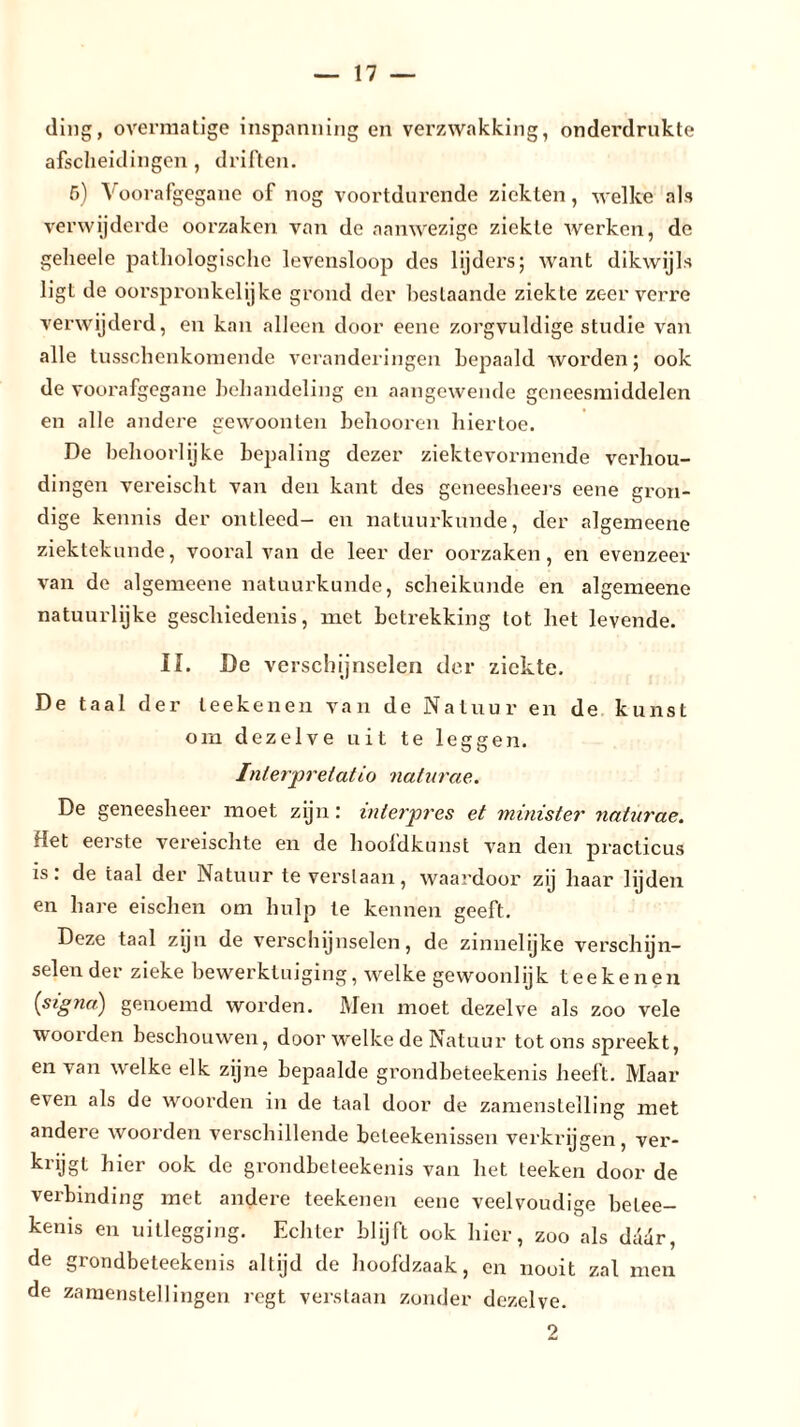 ding, overmatige inspanning en verzwakking, onderdrukte afscheidingen, driften. 6) Voorafgegane of nog voortdurende ziekten, welke als verwijderde oorzaken van de aanwezige ziekte werken, de gelieele pathologische levensloop des lijders; want dikwijls ligt de oorspronkelijke grond der beslaande ziekte zeer verre verwijderd, en kan alleen door eene zorgvuldige studie van alle tusschenkomende veranderingen bepaald worden; ook de voorafgegane behandeling en aangewende geneesmiddelen en alle andere gewoonten behooren hiertoe. De behoorlijke bepaling dezer ziektevormende verhou- dingen vereischt van den kant des geneesheers eene gron- dige kennis der ontleed- en natuurkunde, der algemeene ziektekunde, vooral van de leer der oorzaken, en evenzeer van de algemeene natuurkunde, scheikunde en algemeene natuurlijke geschiedenis, met betrekking lot het levende. IL De verschijnselen der ziekte. De taal der teekenen van de Natuur en de kunst om dezelve uit te leggen. Interpretatie) naturae. De geneesheer moet zijn: interpres et minister naturae. Het eerste vereischte en de hoofdkunst van den practicus is: de taal der Natuur te verslaan, waardoor zij haar lijden en hare eischen om hulp te kennen geeft. Deze taal zijn de verschijnselen, de zinnelijke verschijn- selender zieke bewerktuiging, welke gewoonlijk teekenen ('signa:) genoemd worden. Men moet dezelve als zoo vele woorden beschouwen, door welke de Natuur tot ons spreekt, en van welke elk zijne bepaalde grondbeteekenis heeft. Maar even als de woorden in de taal door de zamenstelling met andere woorden verschillende beleekenissen verkrijgen, ver- krijgt hier ook de grondbeteekenis van het teeken door de verbinding met andere teekenen eene veelvoudige belee- kenis en uitlegging. Echter blijft ook hier, zoo als dadr, de grondbeteekenis altijd de hoofdzaak, en nooit zal men de zamenstellingen regt verstaan zonder dezelve. ■?