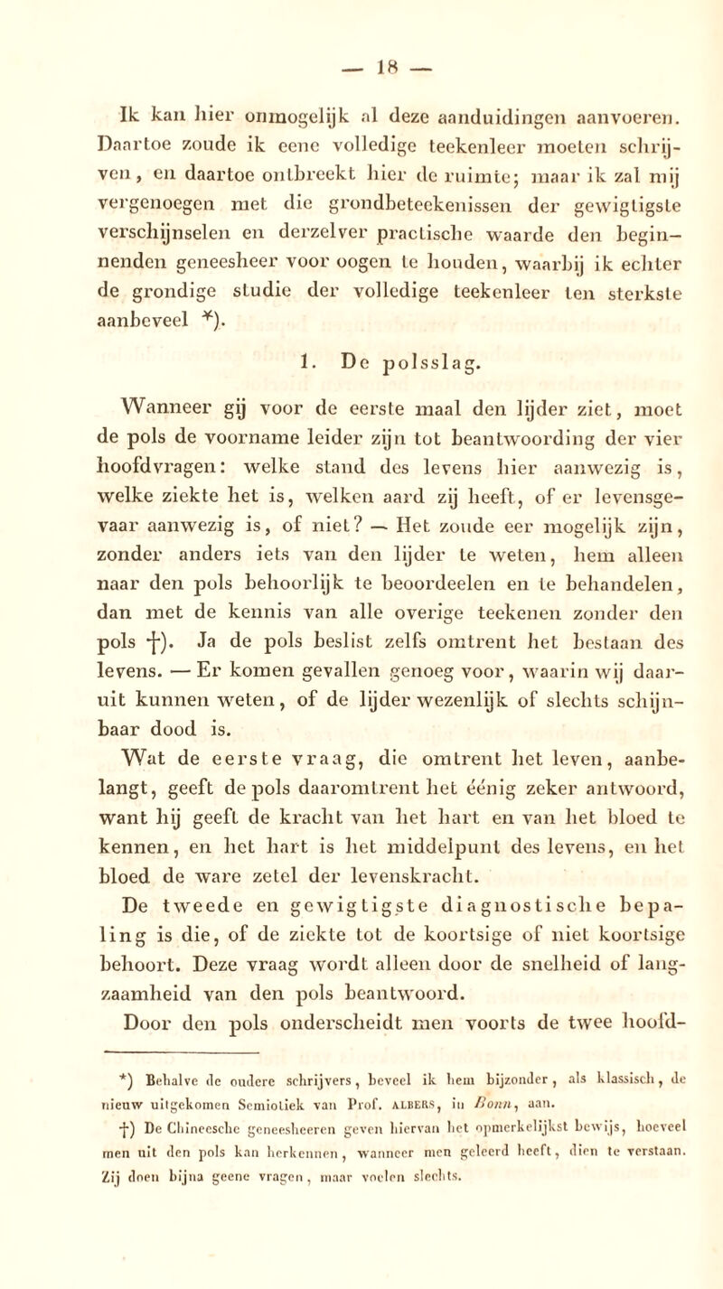 Ilc kau liier onmogelijk al deze aanduidingen aanvoeren. Daartoe zoude ik ecnc volledige teekenleer moeien schrij- ven, en daartoe ontbreekt hier de ruimte; maar ik zal mij vergenoegen met die grondbeteekenissen der gewigtigste verschijnselen en derzelver practische waarde den begin- nenden geneesheer voor oogen te houden, waarbij ik echter de grondige sLudie der volledige teekenleer ten sterkste aanbeveel *). 1. De jaolsslag. Wanneer gij voor de eerste maal den lijder ziet, moet de pols de voorname leider zijn tot beantwoording der vier hoofdvragen: welke stand des levens hier aanwezig is, welke ziekte het is, welken aard zij heeft, of er levensge- vaar aanwezig is, of niet? — Het zoude eer mogelijk zijn, zonder anders iets van den lijder te weten, hem alleen naar den pols behoorlijk te beoordeelen en te behandelen, dan met de kennis van alle overige teekenen zonder den pols •]•). Ja de pols beslist zelfs omtrent het bestaan des levens. —Er komen gevallen genoeg voor, waarin wij daar- uit kunnen weten, of de lijder wezenlijk of slechts schijn- baar dood is. Wat de eerste vraag, die omtrent het leven, aanbe- langt, geeft de pols daaromtrent het éénig zeker antwoord, want hij geefl de kracht van het hart en van het bloed te kennen, en het hart is het middelpunt des levens, en het bloed de ware zetel der levenskracht. De tweede en gewigtigste diagnostische bepa- ling is die, of de ziekte tot de koortsige of niet koortsige behoort. Deze vraag wordt alleen door de snelheid of lang- zaamheid van den pols beantwoord. Door den pols onderscheidt men voorts de twee hoofd- *) Behalve de oudere schrijvers, beveel ik hem bijzonder, als klassisch, de nieuw uitgekomen Semiotiek van Prof. albers, in Bonn, aan. -}•) De Chineesche geneesheeren geven hiervan het opmerkelijkst bewijs, hoeveel men uit den pols kan herkennen, wanneer men geleerd heeft, dien te verstaan. Zij doen bijna geene vragen , maar voelen slechts.