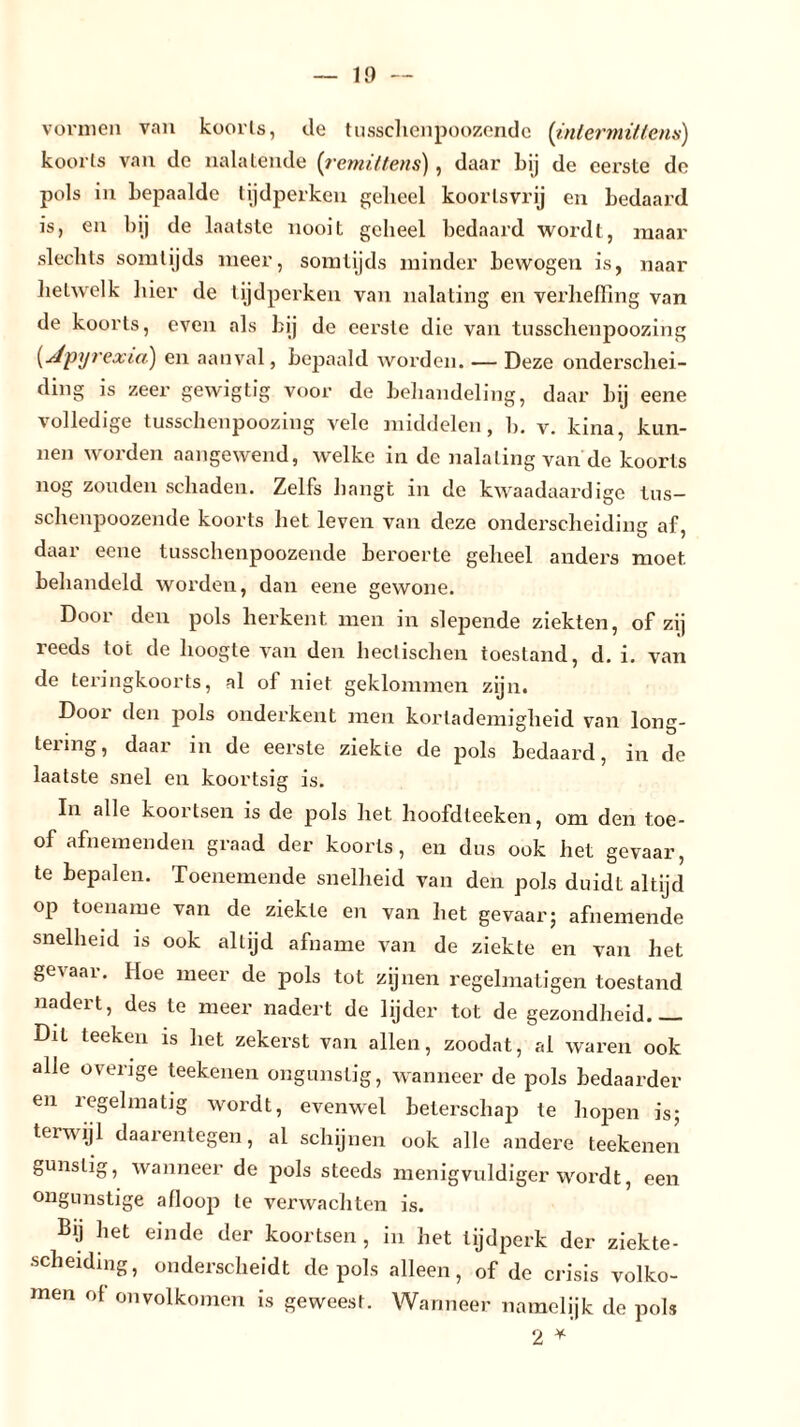 vormen van koorts, de tusschenpoozende (inlermittens) koorts van de nalatende (remittens), daar bij de eerste de pols in bepaalde tijdperken geheel koortsvrij en bedaard is, en bij de laatste nooit geheel bedaard wordt, maar slechts somtijds meer, somtijds minder bewogen is, naar helwelk liier de tijdperken van nalating en verheffing van de koorts, even als bij de eerste die van tusschenpoozing (dpyrexia) en aanval, bepaald worden. — Deze onderschei- ding is zeer gewigtig voor de behandeling, daar bij eene volledige tusschenpoozing vele middelen, b. v. kina, kun- nen worden aangewend, welke in de nalating van'de koorts nog zouden schaden. Zelfs hangt in de kwaadaardige tus- schenpoozende koorts het leven van deze onderscheiding af, daar eene tusschenpoozende beroerte geheel anders moet. behandeld worden, dan eene gewone. Door den pols herkent men in slepende ziekten, of zij reeds tot de hoogte van den hectischen toestand, d. i. van de teringkoorts, al of niet geklommen zijn. Door den pols onderkent men kortademigheid van long- tering, daar in de eerste ziekte de pols bedaard, in de laatste snel en koortsig is. In alle koortsen is de pols het hoofdteeken, om den toe- of afnemenden graad der koorts, en dus ook het gevaar, te bepalen. Toenemende snelheid van den pols duidt altijd op toename van de ziekte en van het gevaar; afnemende snelheid is ook altijd afname van de ziekte en van het gevaar. Hoe meer de pols tot zijnen regelmatigen toestand nadert, des te meer nadert de lijder tot de gezondheid.— Dit teeken is het zekerst van allen, zoodat, al waren ook alle overige teekenen ongunstig, wanneer de pols bedaarder en regelmatig wordt, evenwel beterschap te hopen is; terwijl daarentegen, al schijnen ook alle andere teekenen gunstig, wanneer de pols steeds menigvuldiger wordt, een ongunstige afloop te verwachten is. Bij het einde der koortsen , in het tijdperk der ziekte- scheidmg, onderscheidt de pols alleen, of de crisis volko- men of onvolkomen is geweest. Wanneer namelijk de pols 2 *