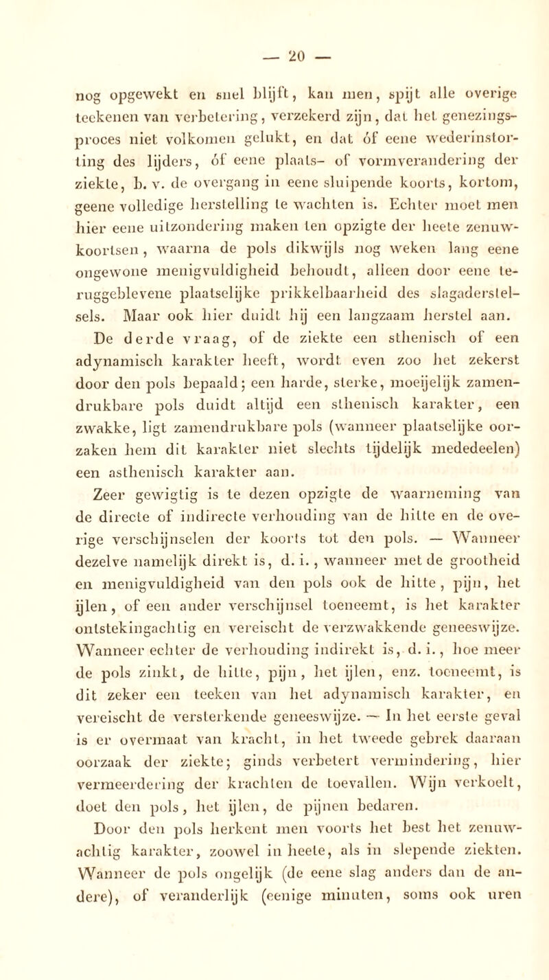 nog opgewekt en snel blijft, kan men, spijt alle overige teckenen van verbetering, verzekerd zijn, dat bet genezings- proces niet volkomen gelukt, en dat ól eene wederinstor- iing des lijders, ól eene plaats- of vormverandering der ziekte, b. v. de overgang in eene sluipende koorts, kortom, geene volledige herstelling te wachten is. Echter moet men liier eene uitzondering maken ten opzigte der beete zenuw- koortsen , waarna de pols dikwijls nog weken lang eene ongewone menigvuldigheid behoudt, alleen door eene te- ruggeblevene plaatselijke prikkelbaarheid des slagaderstel- sels. Maar ook hier duidt hij een langzaam herstel aan. De derde vraag, of de ziekte een sthenisch of een adynamisch karakter heeft, wordt even zoo het zekerst door den pols bepaald; een harde, sterke, moeijelijk zamen- drukbare pols duidt altijd een sthenisch karakter, een zwakke, ligt zamendrukbare pols (wanneer plaatselijke oor- zaken hem dit karakter niet slechts lijdelijk mededeelen) een asthenisch karakter aan. Zeer gewigtig is te dezen opzigte de waarneming van de directe of indirecte verhouding van de hitte en de ove- rige verschijnselen der koorts tot den pols. — Wanneer dezelve namelijk direkt is, d. i., wanneer met de grootheid en menigvuldigheid van den pols ook de hitte, pijn, het ijlen, of een ander verschijnsel toeneemt, is het karakter ontstekingachtig en vereischt de verzwakkende geneeswijze. Wanneer echter de verhouding indirekt is, d. i., hoe meer- de pols zinkt, de hitte, pijn, het ijlen, enz. toeneemt, is dit zeker een teeken van het adynamisch karakter, en vereischt de versterkende geneeswijze. — In het eerste geval is er overmaat van kracht, in het tweede gebrek daaraan oorzaak der ziekte; ginds verbetert vermindering, hier vermeerdering der krachten de toevallen. Wijn verkoelt, doet den pols, het ijlen, de pijnen bedaren. Door den pols herkent men voorts het best het zenuw- achtig karakter, zoowel in heete, als in slepende ziekten. Wanneer de pols ongelijk (de eene slag anders dan de an- dere), of veranderlijk (eenige minuten, soms ook uren