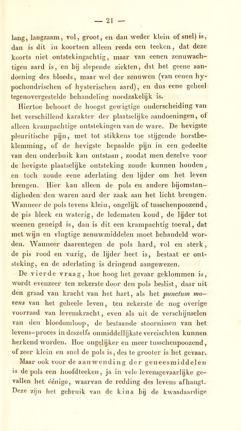lang, langzaam, vol, groot, en dan weder klein of snel) is, dan is dit in koortsen alleen reeds een teekcn, dat deze koorts niet ontstekingachtig, maar van ecnen zcnuwach- tigen aard is, en bij slepende ziekten, dat het geene aan- doening des bloeds, maar wel der zenuwen (van eenen hy- pochondrischen of hysterischen aard), en dus eene geheel tegenovergestelde behandeling noodzakelijk is. Hiertoe behoort de hoogst gewigtige onderscheiding van het verschillend karakter der plaatselijke aandoeningen, ot alleen krampachtige ontstekingen van de ware. De hevigste pleuritische pijn, met tot stikkens toe stijgende borstbe- klemming, of de hevigste bepaalde pijn in een gedeelte van den onderbuik kan ontstaan , zoodat men dezelve voor de hevigste plaalselijke ontsteking zoude kunnen houden , en tocli zoude eene aderlating den lijder om het leven brengen. Hier kan alleen de pols en andere bijomstan- digheden den waren aard der zaak aan het licht brengen. Wanneer de pols tevens klein, ongelijk of tusschenpoozend, de pis bleek en waterig, de ledematen koud, de lijder tot weenen geneigd is, dan is dit een krampachtig toeval, dat met wijn en vlugtige zenuwmiddelen moet behandeld wor- den. Wanneer daarentegen de pols hard, vol en sterk, de pis rood en vurig, de lijder heet is, bestaat er ont- steking, en de aderlating is dringend aangewezen. De vierde vraag, hoe hoog het gevaar geklommen is, wordt evenzeer ten zekerste door den pols beslist, daar uit den graad van kracht van het hart, als het 'punctum mo- vens van het geheele leven, ten zekerste de nog overige voorraad van levenskracht, even als uit de verschijnselen van den bloedomloop, de beslaande stoornissen van het levens-proces in deszelfs onmiddellijkste vereisclilen kunnen herkend worden. Hoe ongelijker en meer tusschenpoozend, of zeer klein en snel de pols is, des te grooter is het gevaar. Maar ook voor de aanwending der geneesmiddelen is de pols een hoofdteeken, ja in vele levensgevaarlijke ge- vallen het éénige, waarvan de redding des levens afhangt. Deze zijn het gebruik van de kina bij de kwaadaardige
