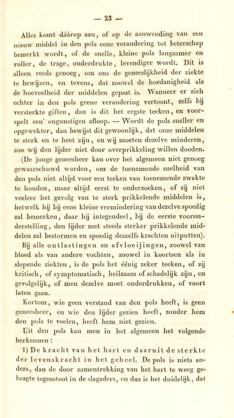 Alles komt dädrop aan, ot' op do aanwending van een nieuw middel in den pols eene verandering Lot beterschap bemerkt wordt, ot' de snelle, kleine pols langzamer en voller, de trage, onderdrukte, levendiger wordt. Dit is alleen reeds genoeg, om ons de geneeslijkheid der ziekte te bewijzen, en tevens, dat zoowel de hoedanigheid als de hoeveelheid der middelen gepast is. Wanneer er zich echter in den pols geene verandering vertoont, zelfs bij versterkte giften, dan is dit het ergste teeken, en voor- spelt een’ ongunstigen afloop. — Wordt de pols sneller en opgewekter, dan bewijst dit gewoonlijk, dat onze middelen te sterk en te heet zijn, en wij moeten dezelve minderen, zoo wij den lijder niet door overprikkeling willen dooden. (De jonge geneesheer kan over liet algemeen niet genoeg gewaarschuwd worden, om de toenemende snelheid van den pols niet allijd voor een teeken van toenemende zwakte te houden, maar altijd eerst te onderzoeken, of zij niet veeleer liet gevolg van te sterk prikkelende middelen is, hetwelk hij bij eene kleine vermindering van dezelve spoedig zal bemerken, daar hij integendeel, bij de eerste vooron- derstelling, den lijder met steeds sterker prikkelende mid- delen zal bestormen en spoedig deszelfs krachten uitputten). Bij alle ontlastingen en afvloeijingen, zoowel van bloed als van andere vochten, zoowel in koortsen als in slepende ziekten , is de pols het éënig zeker teeken, of zij kritisch, of symptomatisch, heilzaam of schadelijk zijn, en gevolgelijk, of men dezelve moet onderdrukken, of voort laten gaan. Kortom, wie geen verstand van den pols heeft, is geen geneesheer, en wie den lijder gezien heeft, zonder hem den pols te voelen, beeft hem niet gezien. Uit den pols kan men in het algemeen het volgende hei’kennen : 1) De kracht van het hart en daaruit de sterkte der levenskracht in het geheel. De pols is niets an- ders, dan de door zamentrekking van het hart te weeg ge- bragte tegenstoot in cle slagaders, en dus is het duidelijk, dat