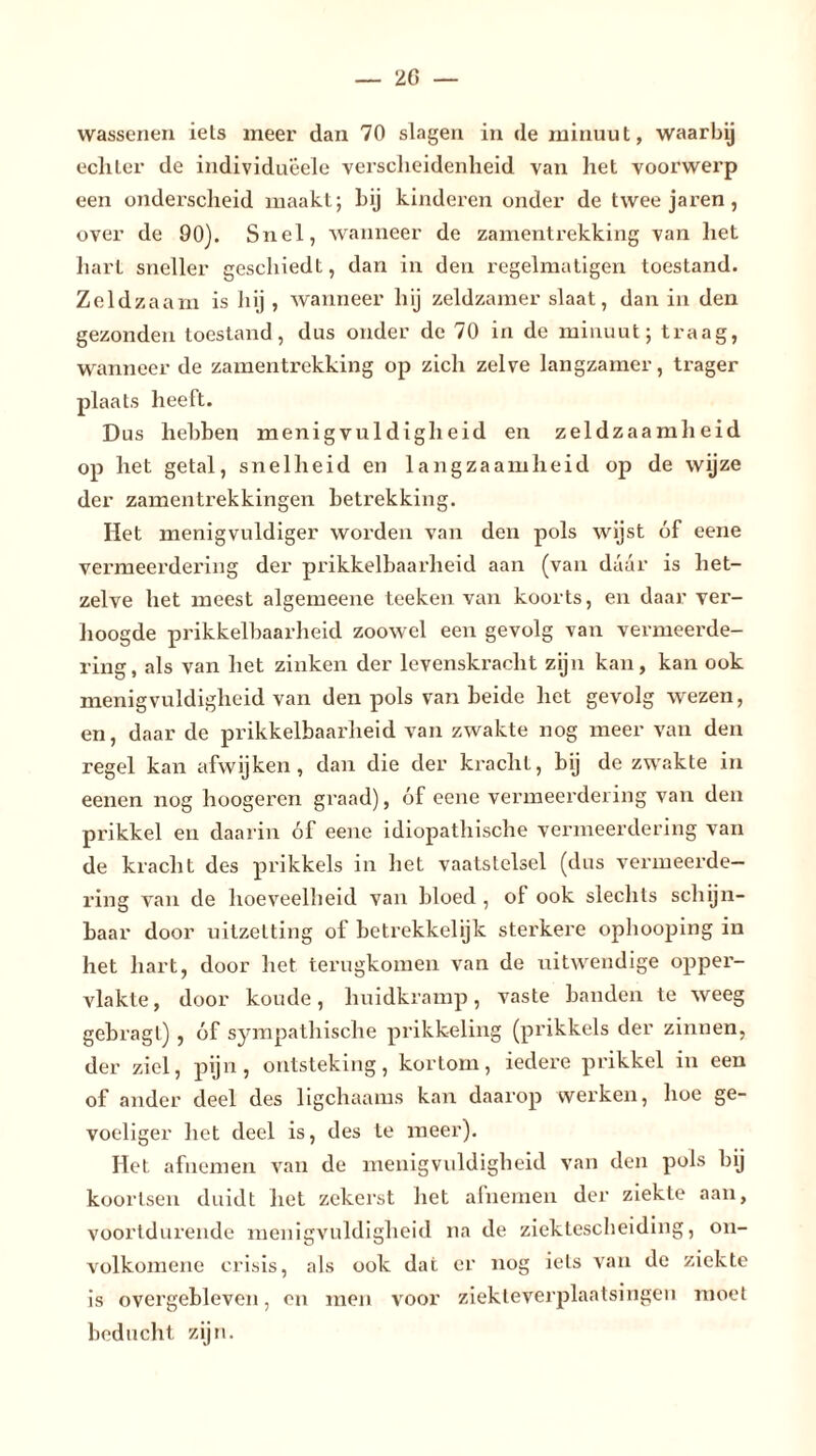 wassenen iels meer dan 70 slagen in de minuut, waarbij ecliler de individueele verscheidenheid van het voorwerp een onderscheid maakt; hij kinderen onder de twee jaren, over de 90). Snel, wanneer de zamentrekking van het hart sneller geschiedt, dan in den regelmatigen toestand. Zeldzaam is hij , wanneer hij zeldzamer slaat, dan in den gezonden toestand, dus onder de 70 in de minuut; traag, wanneer de zamentrekking op zich zelve langzamer, trager plaats heeft. Dus hebben menigvuldigheid en zeldzaamheid op het getal, snelheid en langzaamheid op de wijze der zamentrekkingen betrekking. Het menigvuldiger worden van den pols wijst óf eene vermeerdering der prikkelbaarheid aan (van daar is het- zelve het meest algemeene teeken van koorts, en daar ver- hoogde prikkelbaarheid zoowel een gevolg van vermeerde- ring, als van het zinken der levenskracht zijn kan, kan ook menigvuldigheid van den pols van beide het gevolg wezen, en, daar de prikkelbaarheid van zwakte nog meer van den regel kan afwijken, dan die der krachl, bij de zwakte in eenen nog hoogeren graad), óf eene vermeerdering van den prikkel en daarin óf eene idiopathische vermeerdering van de kracht des prikkels in het vaatstelsel (dus vermeerde- ring van de hoeveelheid van bloed , of ook slechts schijn- baar door uitzetting of betrekkelijk sterkere ophooping in het hart, door het terugkomen van de uitwendige opper- vlakte, door koude, huidkramp, vaste banden te weeg gebragt) , óf sympathische prikkeling (prikkels der zinnen, der ziel, pijn, ontsteking, kortom, iedere prikkel in een of ander deel des ligchaams kan daarop werken, hoe ge- voeliger het deel is, des te meer). Het afnemen van de menigvuldigheid van den pols bij koortsen duidt liet zekerst het afnemen der ziekte aan, voortdurende menigvuldigheid na de ziektescheiding, on- volkomene crisis, als ook dat er nog iels van de ziekte is overgebleven, en men voor ziekleverplaatsingeu moet beducht zijn.