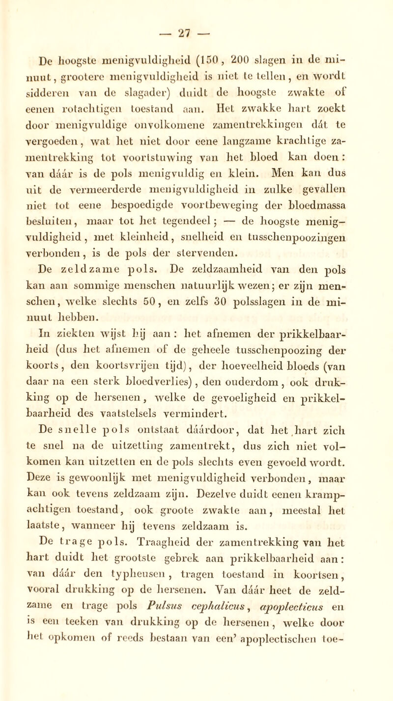 De hoogste menigvuldigheid (150 , 200 shigen in de mi- nuut, grootere menigvuldigheid is niet te lellen, en wordt sidderen van de slagader) duidt de hoogste zwakte of eenen rotachtigen toestand aan. Het zwakke hart zoekt door menigvuldige onvolkomene zamentrekkingen ddt te vergoeden, wat het niet door eene langzame krachtige za- mentrekking tol voortstuwing van het hloed kan doen : van daar is de pols menigvuldig en klein. Men kan dus uit de vermeerderde menigvuldigheid in zulke gevallen niet tot eene bespoedigde voortbeweging der bloedmassa besluiten, maar tot het tegendeel; — de hoogste menig- vuldigheid , met kleinheid, snelheid en tusschenpoozingen verbonden, is de pols der stervenden. De zeldzame pols. De zeldzaamheid van den pols kan aan sommige menschen natuurlijk wezen; er zijn men- schen, welke slechts 50, en zelfs 30 polsslagen in de mi- nuut hebben. In ziekten wijst bij aan : het afnemen der prikkelbaar- heid (dus het afnemen of de geheele tusschenpoozing der koorts, den koortsvrijen tijd), der hoeveelheid bloeds (van daar na een sterk bloedverlies), den ouderdom, ook druk- king op de hersenen, welke de gevoeligheid en prikkel- baarheid des vaatstelsels vermindert. De snelle pols ontstaat daardoor, dat het hart zich te snel na de uitzetting zamentrekt, dus zich niet vol- komen kan uitzetten en de pols slechts even gevoeld wordt. Deze is gewoonlijk met menigvuldigheid verbonden, maar kan ook tevens zeldzaam zijn. Dezelve duidt eenen kramp- achtigen toestand, ook groote zwakte aan, meestal het laatste, wanneer hij tevens zeldzaam is. De trage pols. Traagheid der zamentrekking van het hart duidt het grootste gebrek aan prikkelbaarheid aan: van ddär den typheusen , tragen toestand in koortsen, vooral drukking op de hersenen. Van daar heet de zeld- zame en trage pols Pulsus cephalicus, apoplecticus en is een teeken van drukking op de hersenen , welke door het opkomen of reeds bestaan van een’ apopleetischen toe-