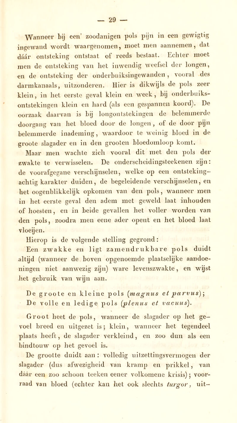 Wanneer bij een’ zoodanigen puls pijn in een gewigtig ingewand wordt waargenomen, moet men aannemen, dat dcWr ontsteking ontstaat ot' reeds bestaat. Echter moet men de ontsteking van liet inwendig weefsel der longen, en de ontsteking der onderbuiksingewanden , vooral des darmkanaals, uitzonderen. Hier is dikwijls de pols zeer klein, in liet eerste geval klein en week, bij onderbuiks- ontstekingen klein en hard (als een gespannen koord). De oorzaak daarvan is bij longontstekingen de belemmerde doorgang van het bloed door de longen, of de door pijn belemmerde inademing, waardoor te weinig bloed in de groote slagader en in den grooten bloedomloop komt. Maar men wachte zich vooral dit met den pols der zwakte te verwisselen. De onderscheidingsteekenen zijn: de voorafgegane verschijnselen, welke op een ontsteking— achtig karakter duiden, de begeleidende verschijnselen, en het oogenblikkelijk opkomen van den pols, wanneer men in liet eerste geval den adem met geweld laat inhouden of hoesten, en in beide gevallen het voller worden van den pols, zoodra men eene ader opent en het bloed laat vloeijen. Hierop is de volgende stelling gegrond: Een zwakke en ligt zamendrukbare pols duidt altijd (wanneer de boven opgenoemde plaatselijke aandoe- ningen niet aanwezig zijn) ware levenszwakte, en wijst het gebruik van wijn aan. De groote en kleine pols (magnus et parvus)\ De volle en ledige pols (plenua et vacuus). Groot heet de pols, wanneer de slagader op het ge- voel breed en uitgezet is; klein, wanneer het tegendeel plaats heeft, de slagader verkleind, en zoo dun als een bindtouw op het gevoel is. De grootte duidt aan : volledig uilzettingsvermogen der slagader (dus afwezigheid van kramp en prikkel, van daar een zoo schoon teeken eener volkomene krisis); voor- raad van bloed (echter kan het ook slechts turgor, uit-