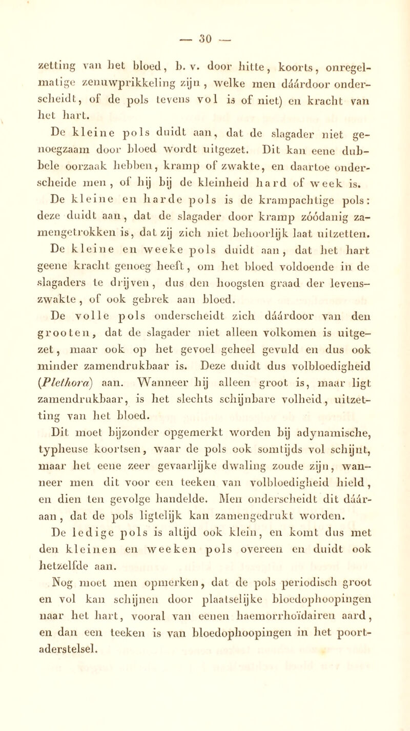 zetting van liet bloed, 1). v. door hitte, koorts, onregel- matige zeuuwprikkeling zijn, welke men däärdoor onder- scheidt, ol de pols levens vol is of niet) en kracht van het hart. De kleine pols duidt aan, dat de slagader niet ge- noegzaam door bloed wordt uitgezet. Dit kan eenc dub- bele oorzaak hebben, kramp of zwakte, en daartoe onder- scheide men, ol hij bij de kleinheid hard of week is. De kleine en ha rde pols is de krampachtige pols: deze duidt aan, dat de slagader door kramp zóódanig za- mengetrokken is, dat zij zich niet behoorlijk laat uitzetten. De kleine en weeke pols duidt aan, dat het hart geene ki’acht genoeg heeft, om het bloed voldoende in de slagaders te drijven, dus den hoogsten graad der levens- zwakte , of ook gebrek aan bloed. De volle pols onderscheidt zich dddrdoor van den grooten, dat de slagader niet alleen volkomen is uitge- zet , maar ook op het gevoel geheel gevuld en dus ook minder zamendrukbaar is. Deze duidt dus volbloedigheid {Plethora) aan. Wanneer hij alleen groot is, maar ligt zamendrukbaar, is het slechts schijnbare volheid, uitzet- ting van het bloed. Dit moet bijzonder opgemerkt worden bij adynamische, typheuse koortsen, waar de pols ook somtijds vol schijnt, maar het eene zeer gevaarlijke dwaling zoude zijn, wan- neer men dit voor een teeken van volbloedigheid hield , en dien ten gevolge handelde. Men onderscheidt dit daar- aan , dat de pols ligtelijk kan zamengedrukt worden. De ledige pols is altijd ook klein, en komt dus met den kleinen en wee ken pols overeen en duidt ook hetzelfde aan. Nog moet men opmerken, dat de pols periodisch groot en vol kan schijnen door plaatselijke bioedophoopingen naar het hart, vooral van eenen haemorrhoïdairen aard, en dan een teeken is van bioedophoopingen in het poort- aderstelsel.