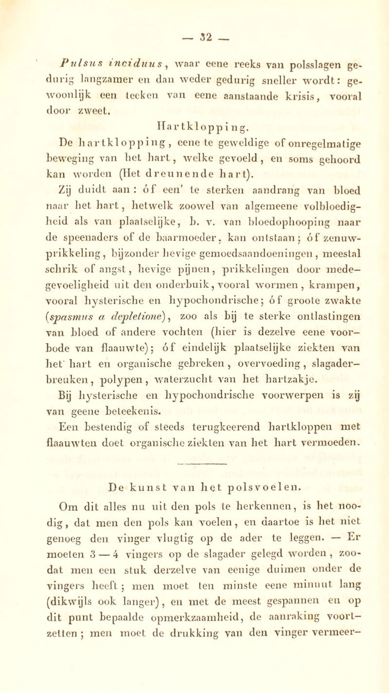 Pulsus inciduus, waar eene reeks van polsslagen ge- clurig langzamer en dan weder gedurig sneller wordt: ge- woonlijk een lecken van eene aanstaande krisis, vooral door zweet. Hartklopping. De hartklopping, eene te geweldige of onregelmatige beweging van het hart, welke gevoeld , en soms gehoord kan worden (Het dreunende hart). Zij duidt aan : óf een’ te sterken aandrang van bloed naar het hart, hetwelk zoowel van algemeene volbloedig- heid als van plaatselijke, b. v. van bloedophooping naar de speenaders of de baarmoeder, kan ontstaan; óf zenuw- prikkeling, bijzonder lievige gemoedsaandoeningen, meestal schrik of angst, hevige pijnen, prikkelingen door mede- gevoeligheid uit den onderbuik, vooral wormen, krampen, vooral hysterische en hypochondrische; óf groote zwakte (spasvtus a depletione), zoo als bij te sterke ontlastingen van bloed of andere vochten (hier is dezelve eene voor- bode van flaauwte); óf eindelijk plaatselijke ziekten van het hart en organische gebreken , overvoeding , slagader- breuken, polypen, waterzucht van het hartzakje. Bij hysterische en hypochondrische voorwerpen is zij van geene beleekenis. Een bestendig of steeds terugkeerend hartkloppen met flaauwten doet organische ziekten van het hart vermoeden. De kunst van het polsvoelen. Om dit alles nu uit den pols te herkennen, is het noo- dig, dat men den pols kan voelen, en daartoe is het niet genoeg den vinger vlugtig op de ader te leggen. — Er moeien 3 — 4 vingers op de slagader gelegd worden , zoo- dat men een stuk derzelve van eenige duimen onder de vingers heeft; men moet ten minste eene minuut lang (dikwijls ook langer), en met de meest gespannen en op dit punt bepaalde opmerkzaamheid, de aanraking voorl- zetten ; men moet de drukking van den vinger vermeer-