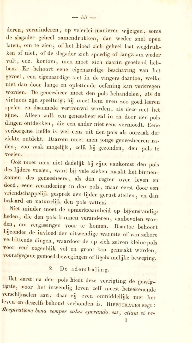 deren, verminderen, op velerlei manieren wijzigen, soms de slagader geheel zamendrukken, dan weder snel open laten, om te zien, ol liet bloed zich geheel laat wegdruk- ken ol niet, ol de slagader zich spoedig of langzaam weder vult, enz. kortom, men moet zich daarin geoefend heb- ben. Er behoort eene eigenaardige beschaving van het gevoel, een eigenaardige tact in de vingers daartoe, welke niet dan door lange en oplettende oefening kan verkregen worden. De geneesheer moet den pols behandelen, als de virtuoos zijn speeltuig; hij moet hem even zoo goed leeren spelen en daarmede vertrouwd worden, als deze met het zijne. Alleen zulk een geneesheer zal in en door den pols dingen ontdekken, die een ander niet eens vermoedt. Eene verborgene liefde is wel eens uit den pols als oorzaak der ziekte ontdekt. Daarom moet men jonge geneesheeren ra- den, zoo vaak mogelijk, zelfs bij gezonden, den pols te voelen. Ook moet men niet dadelijk bij zijne aankomst den pols des lijders voelen, want bij vele zieken maakt het binnen- komen des geneesheers, als den regter over leven en dood, eene verandering in den pols, maar eerst door een vriendschappelijk gesprek den lijder gerust stellen, en dan bedaard en natuurlijk den pols vatten. Niet minder moet de opmerkzaamheid op bijomstandig- heden, die den pols kunnen veranderen, aanbevolen wor- den, om vergissingen voor te komen. Daartoe behoort bijzonder de invloed der uitwendige warmte of van zekere verhittende dingen, waardoor de op zich zei ven kleine pols voor een’ oogenblik vol en groot kan gemaakt worden, voorafgegane gemoedsbewegingen of ligchamelijke beweging. 2. De ademhaling. Het eerst na den pols biedt deze verrigting de gewig- Hgste, voor het inwendig leven zelf meest beteekenende verschijnselen aan, daar zij even onmiddellijk met het leven en deszelfs behoud verbonden is. IIippocrates zegt: Hespiratione bona semper salus speranda csl, etiam si re- 3