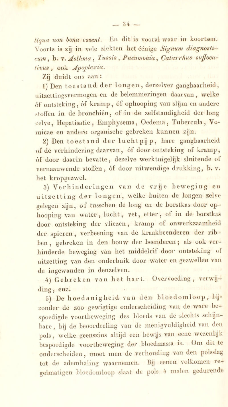 liqua non bona essent. Eu dit is vooral waar in koortsen. Voorts is zij in vele ziekten liet ëénige Signum diagnosti- cum, b. v. Asthma , Tussis, Pneu nt on ia, Catarrhus suffoca- tivus , ook Apoplexia. Zij duidt ons aan : 1) Den toestand der longen, derzelver gangbaarheid, uitzettingsverinogen en de belemmeringen daarvan, welke óf ontsteking, óf kramp, óf ophooping van slijm en andere stoffen in de bronchiën, of in de zelfstandigheid der long zelve, Hepatisatie , Emphysema, Oedema, Tubercula, Vo- micae en andere organische gebreken kunnen zijn. 2) Den toestand der luchtpijp, hare gangbaarheid of de verhindering daarvan, óf door ontsteking of kramp, óf door daarin bevatte, dezelve werktuigelijk sluitende of vernaauwende stoffen, óf door uitwendige drukking, b. v. het kropgezwel. 3) Verhinderingen van de vrije beweging en uitzetting der longen, welke buiten de longen zelve gelegen zijn, of tusschen de long en de borstkas door op- hooping van water, lucht, vet, citer, of in de borstkas door ontsteking der vliezen, kramp of onwerkzaamheid der spieren , verbeening van de kraakbeenderen der rib- ben , gebreken in den bouw der beenderen ; als ook ver- hinderde beweging van liet middelrif door ontsteking of uitzetting van den onderbuik door water en gezwellen van de ingewanden in denzelven. 4) Gebreken van het hart. Overvoeding, verwij- ding, enz. 5) De hoedanigheid van den bloedomloop , bij- zonder de zoo gewigtige onderscheiding van de ware be- spoedigde voortbeweging des bloeds van de slechts schijn- bare , bij de beoordeel in g van de menigvuldigheid van den pols , welke geenszins altijd een bewijs van eene wezenlijk bespoedigde voortbeweging der bloedmassa is. Om dit te onderscheiden, moet men de verhouding van den polsslag Lot de ademhaling waarnemen. Bij eenen volkomen re-
