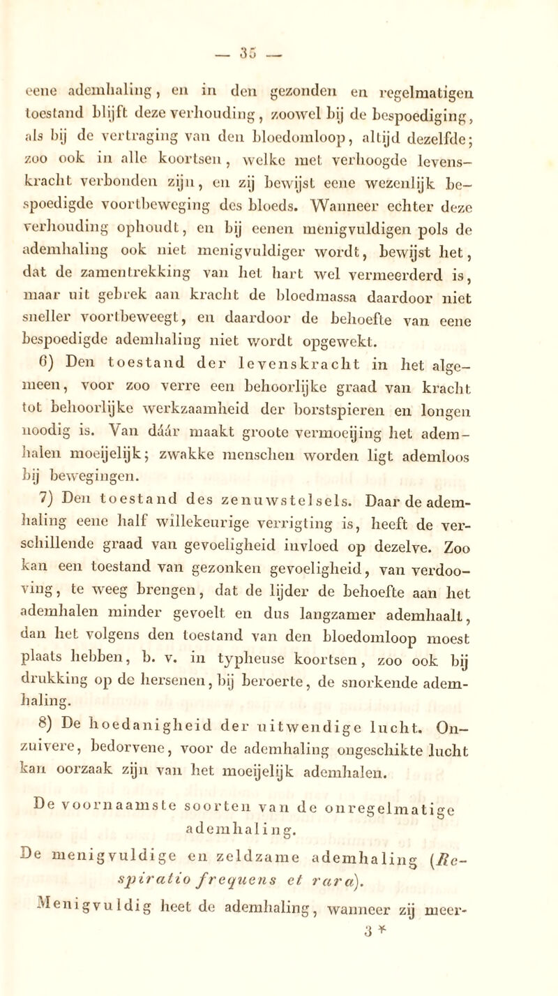 eene ademhaling, en in den gezonden en regelmatigen toestand blijft deze verhouding , zoowel bij de bespoediging, als bij de vertraging van den bloedomloop, al Lijd dezelfde; zoo ook in alle koortsen, welke met verhoogde levens- kracht verbonden zijn, en zij bewijst ecne wezenlijk be- spoedigde voortbeweging des bloeds. Wanneer echter deze verhouding ophoudt, en bij eenen menigvuldigen pols de ademhaling ook niet menigvuldiger wordt, bewijst het, dat de zamentrekking van het hart wel vermeerderd is, maar uit gebrek aan kracht de bloedmassa daardoor niet sneller voortbeweegt, en daardoor de behoefte van eene bespoedigde ademhaling niet wordt opgewekt. 0) Den toestand der levenskracht in het alge- meen, voor zoo verre een behoorlijke graad van kracht tot behoorlijke werkzaamheid der borstspieren en longen noodig is. Van daar maakt groote vermoeijing het adem- halen moeijelijk; zwakke menschen worden ligt ademloos bij bewegingen. 7) Den toestand des zenuwstelsels. Daar de adem- haling eene hall willekeurige verrigting is, heeft de ver- schillende graad van gevoeligheid invloed op dezelve. Zoo kan een toestand van gezonken gevoeligheid, van verdoo- ving, te weeg brengen, dat de lijder de behoefte aan het ademhalen minder gevoelt en dus langzamer ademhaalt, dan het volgens den toestand van den bloedomloop moest plaats hebben, b. v. in typheuse koortsen, zoo ook bij drukking op de hersenen, bij beroerte, de snorkende adem- haling. 8) De hoedanigheid der uitwendige lucht. On- zuivere, bedorvene, voor de ademhaling ongeschikte lucht kan oorzaak zijn van het moeijelijk ademhalen. De voornaamste soorten van de onregelmatige adem haling. De menigvuldige en zeldzame ademhaling (II c- spiratio frequens et rara). -Menigvuldig heet de ademhaling, wanneer zij meer- 3 *