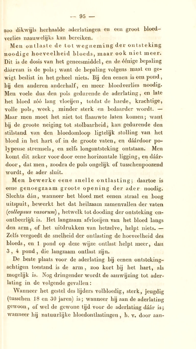zoo dikwijls herhaalde aderlatingen en een groot bloed- verlies naauwelijks kan bereiken. Men ontlaste de tot wegneming der ontsteking noodige hoeveelheid bloeds, maar ook niet meer. Dit is de dosis van het geneesmiddel, en de éénige bepaling daarvan is de pols; want de bepaling volgens maat en ge- wigt beslist in het geheel niets. Bij den eenen is een pond, bij den anderen anderhalf, en meer bloedverlies noodig. Men voele dus den pols gedurende de aderlating, en late het bloed zóó lang vloeijen, totdat de harde, krachtige, volle pols, week, minder sterk en bedaarder wordt. — Maar men moet het niet tot üaauwte laten komen; want bij de groote neiging tot stolbaarheid, kan gedurende den stilstand van den bloedomloop liglelijk stolling van het bloed in het hart of in de groote vaten, en ddardoor po- ljpeuse stremsels, en zelfs longontsteking ontstaan. Men komt dit zeker voor door eene horizontale ligging, en dädr- door, dat men, zoodi'a de pols ongelijk of tussclienpoozend wordt, de ader sluit. Men bewerke eene snelle ontlasting; daartoe is eene genoegzaam groote opening der ader noodig. Slechts dan, wanneer het bloed met eenen straal en boog uitspuit, bewerkt het dat heilzaam zamenvallen der vaten (collapstis vasorum) , hetwelk tot dooding der ontsteking on- ontbeerlijk is. Het langzaam afvloeijen van het bloed langs den arm, of het uitdrukken van hetzelve, helpt niets. — Zelis vergoedt de snelheid der ontlasting de hoeveelheid des bloeds, en 1 pond op deze wijze ontlast helpL meer, dan 3, 4 pond, die langzaam ontlast zijn. De beste plaats voor de aderlating bij eenen ontsteking- achtigen toestand is de arm, zoo kort bij het hart, als mogelijk is. Nog dringender wordt de aanwijzing tot ader- lating in de volgende gevallen: Wanneer het gestel des lijders volbloedig, sterk, jeugdig (tusschen 18 en 30 jaren) is; wanneer hij aan de aderlating gewoon, of wel de gewone tijd voor de aderlating ddur is;