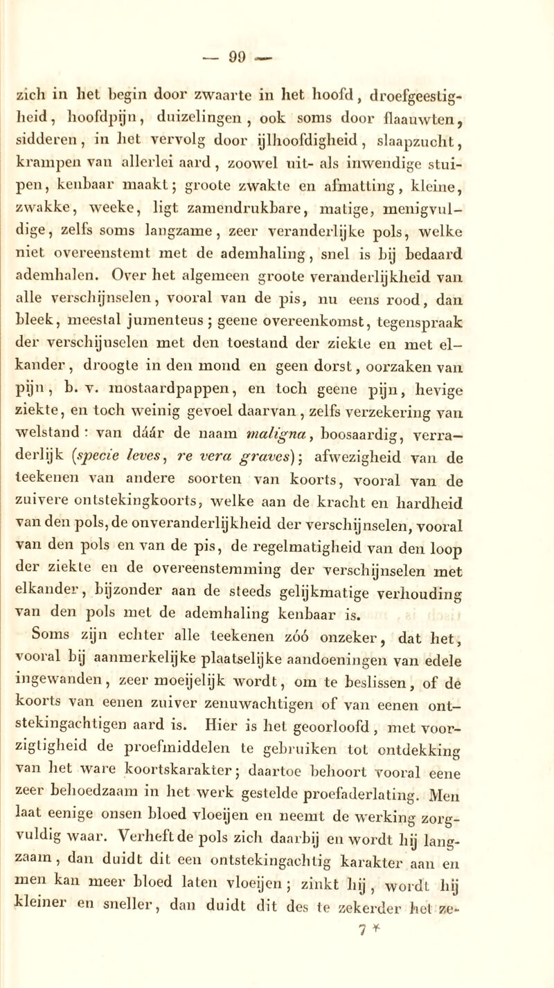 zich in het begin door zwaarte in het hoofd, droefgeestig- heid, hoofdpijn, duizelingen, ook soms door flaauwten, sidderen, in het vervolg door ijlhoofdigheid, slaapzucht, krampen van allerlei aard , zoowel uit- als inwendige stui- pen, kenbaar maakt; groote zwakte en afmatting, kleine, zwakke, weeke, ligt zamendrukbare, matige, menigvul- dige, zelfs soms langzame, zeer veranderlijke pols, welke niet overeenstemt met de ademhaling, snel is bij bedaard ademhalen. Over het algemeen groote veranderlijkheid van alle verschijnselen, vooral van de pis, nu eens rood, dan bleek, meestal jumenteus ; geene overeenkomst, tegenspraak der verschijnselen met den toestand der ziekte en met el- kander, droogte in den mond en geen dorst, oorzaken van pijn, b. v. mostaardpappen, en toch geene pijn, hevige ziekte, en toch weinig gevoel daarvan, zelfs verzekering van welstand: van dddr de naam maligna, boosaardig, verra- derlijk [specie leves, re vera graves); afwezigheid van de teekenen van andere soorten van koorts, vooral van de zuivere ontstekingkoorts, welke aan de kracht en hardheid van den pols, de onveranderlijkheid der verschijnselen, vooral van den pols en van de pis, de regelmatigheid van den loop der ziekte en de overeenstemming der verschijnselen met elkandei , bijzonder aan de steeds gelijkmatige verhouding van den pols met de ademhaling kenbaar is. Soms zijn echter alle teekenen zóó onzeker, dat het, vooral bij aanmerkelijke plaatselijke aandoeningen van edele ingewanden, zeer moeijelijk wordt, om te beslissen, of de koorts van eenen zuiver zenuwachtigen of van eenen ont- stekingachtigen aard is. Hier is hel geoorloofd , met voor- zigtigheid de proefmiddelen te gebruiken tol ontdekking van het ware koortskarakter; daartoe behoort vooral eene zeer behoedzaam in het werk gestelde proefaderlating. Men laat eenige onsen bloed vloeijen en neemt de werking zorg- vuldig waar. Verheft de pols zich daarbij en wordt hij lang- zaam, dan duidt dit een ontstekingachtig karakter aan en men kan meer bloed laten vloeijen ; zinkt hij , wordt hij kleiner en sneller, dan duidt dit des te zekerder het ze- 7 *