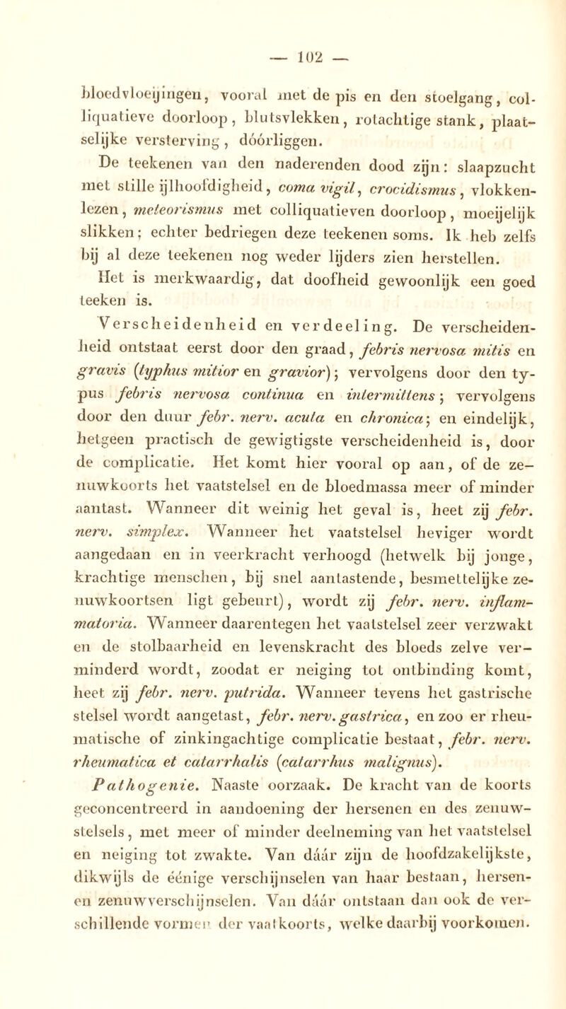 bloedvloeiingen, vooral met de pis en den stoelgang, col- liquatieve doorloop, blutsvlekken, rotachtige stank, plaat- selijke versterving, doorliggen. De teekenen van den naderenden dood zijn: slaapzucht met stille ijlhoofdigheid, coma vigil, crocidismus, vlokken- lczen, meteorismus met colliquatieven doorloop, moeijelijk slikken; echter bedriegen deze teekenen soms. Ik heb zelfs bij al deze teekenen nog weder lijders zien herstellen. liet is merkwaardig, dat doofheid gewoonlijk een goed teeken is. Verscheidenheid en verdeeling. De verscheiden- heid ontstaat eerst dooi’ den graad, fcbris nervosa mitis en grams (typhus mitior en gravior); vervolgens door den ty- pus fcbris nervosa continua en mlermittens; vervolgens door den duur febr. nerv. acu/a en chronica; en eindelijk, hetgeen practisch de gewigtigste verscheidenheid is, dooi- de complicatie. Het komt hier vooral op aan, of de ze- nuwkoorts hel vaatstelsel en de bloedmassa meer of minder aantast. Wanneer dit weinig het geval is, heet zij febr. nerv. simplex. Wanneer het vaatstelsel heviger wordt aangedaan en in veerkracht verhoogd (hetwelk bij jonge, krachtige menschen, bij snel aanlastende, besmet telijke ze- nuwkoortsen ligt gebeurt), wordt zij febr. nerv. inflam- matoria. Wanneer daarentegen het vaatstelsel zeer verzwakt en de stolbaarheid en levenskracht des bloeds zelve ver- minderd wordt, zoodat er neiging tot ontbinding komt, heet zij febr. nerv. putrida. Wanneer tevens het gastrische stelsel wordt aangetast, febr. nerv.gastrica, en zoo er rheu- matische of zinkingachtige complicatie bestaat, febr. nerv. rheumatica et catarrhalis (catarrhus malignus). Pathogenie. Naaste oorzaak. De kracht van de koorts geconcentreerd in aandoening der hersenen en des zenuw- stelsels , met meer of minder deelneming van het vaatstelsel en neiging tot. zwakte. Van daar zijn de hooldzakelijkste, dikwijls de éénige verschijnselen van haar bestaan, hersen- en zenuwverschijnselen. Van daar ontstaan dan ook de ver- schillende vormen der vaatkoorts, welke daarbij voorkomen.