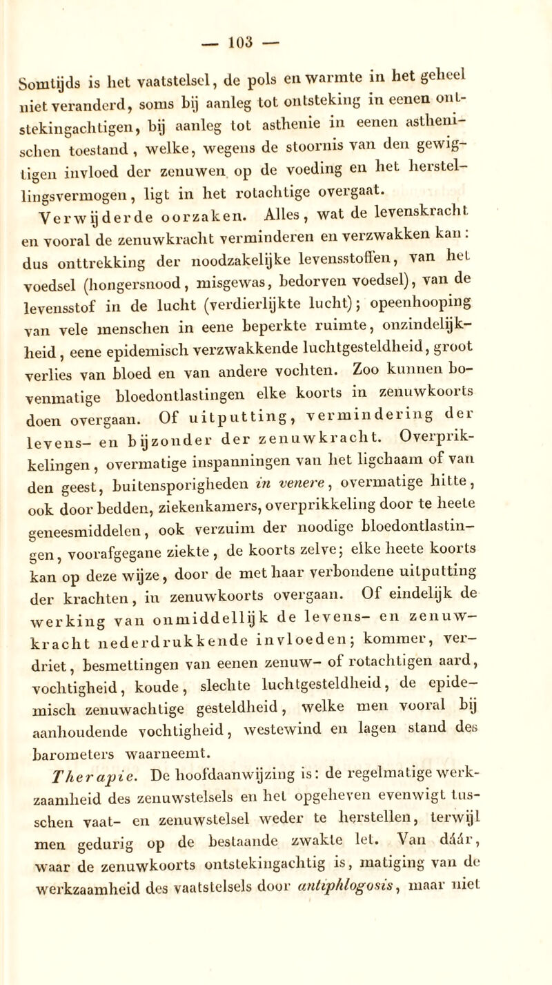 Somtijds is het vaatstelsel, de pols en warmte in het geheel niet veranderd, soms bij aanleg tot ontsteking in eenen ont- stekingachtigen, hij aanleg tot asthenie in eenen astheni- schen toestand, welke, wegens de stoornis van den gewig- tigen invloed der zenuwen op de voeding en het herstel- lingsvermogen, ligt in het rotachtige overgaat. Yerw ij derde oorzaken. Alles , wat de levenskrach t en vooral de zenuwkracht verminderen en verzwakken kan : dus onttrekking der noodzakelijke levensstoffen, van het voedsel (hongersnood, misgewas, bedorven voedsel), van de levensstof in de lucht (verdierlijkte lucht); opeenhooping van vele menschen in eene beperkte ruimte, onzindelijk- heid , eene epidemisch verzwakkende luchtgesteldheid, groot verlies van bloed en van andere vochten. Zoo kunnen bo- venmatige bloedontlastingen elke koorts in zenuwkoorts doen overgaan. Of uitputting, vermindering dei levens- en bijzonder der zenuwkracht. Overprik- kelingen , overmatige inspanningen van het ligchaam of van den geest, buitensporigheden in venere, overmatige hitte, ook door bedden, ziekenkamers, overprikkeling door te heele geneesmiddelen, ook verzuim der noodige bloedontlastin- gen, voorafgegane ziekte, de koorts zelve; elke heete koorts kan op deze wijze, door de met haar verbondene uitputting der krachten, in zenuwkoorts overgaan. Of eindelijk de werking van onmïddellijk de levens— en zenuw kracht nede rd ruk k ende invloeden; kommer, ver- driet, besmettingen van eenen zenuw- of rotachtigen aard, vochtigheid, koude, slechte luchtgesteldheid, de epide- misch zenuwachtige gesteldheid, welke men vooral bij aanhoudende vochtigheid, westewind en lagen stand des barometers waarneemt. Therapie. De hoofdaanwijzing is: de regelmatige werk- zaamheid des zenuwstelsels en het opgeheven evenwigt tus- schen vaat- en zenuwstelsel weder te herstellen, terwijl men gedurig op de bestaande zwakte let. \ an daai , waar de zenuwkoorts ontstekingachtig is, matiging van de werkzaamheid des vaatstelsels door antiphlogosis, maar niet