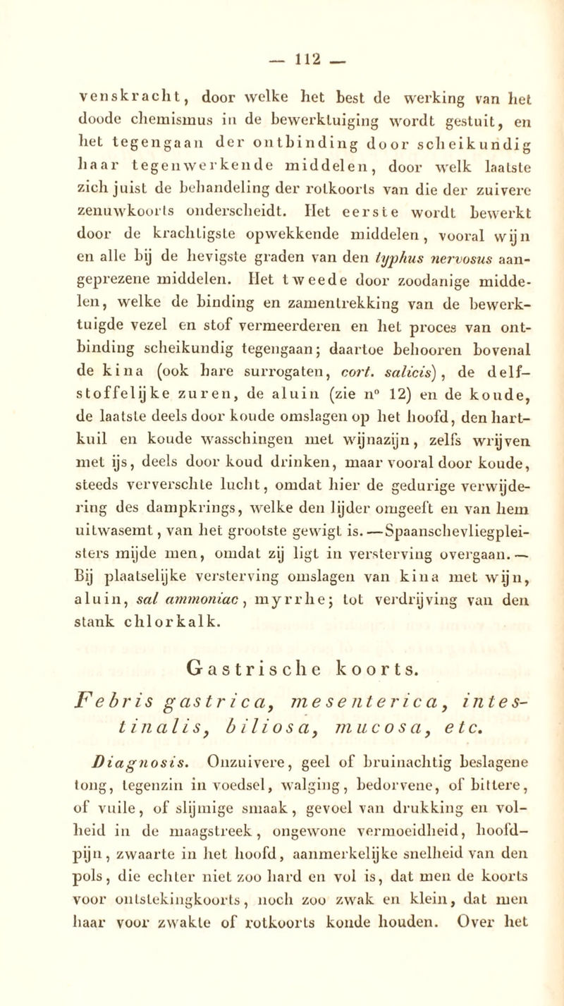 ven skr acht, door welke het best de werking van het doode Chemismus in de bewerktuiging wordt gestuit, en het tegengaan der ontbinding door scheikundig baar tegenwerkende middelen, door welk laatste zich juist de behandeling der rolkoorts van die der zuivere zenuwkoorts onderscheidt. Het eerste wordt bewerkt door de krachtigste opwekkende middelen, vooral wijn en alle bij de hevigste graden van den lyphus nervosus aan- geprezene middelen. Het tweede door zoodanige midde- len, welke de binding en zamenlrekking van de bewerk- tuigde vezel en stof vermeerderen en het proces van ont- binding scheikundig tegengaan; daartoe behooren bovenal de k ina (ook hare surrogaten, cort. salicis), de delf- stoffelijke zuren, de aluin (zie n° 12) en de koude, de laatste deels door koude omslagen op het hoofd, den hart- kuil en koude wasschingen met wijnazijn, zelfs wrijven met ijs, deels door koud drinken, maar vooral door koude, steeds ververschte lucht, omdat hier de gedurige verwijde- ring des dampkrings, welke den lijder omgeeft en van hem uitwasemt, van liet grootste gewigt is.—Spaanschevliegplei- sters mijde men, omdat zij ligt in versterving overgaan.— Bij plaatselijke versterving omslagen van kina met wijn, aluin, sal ammoniac, myrrhe; lot verdrijving van den stank chlorkalk. Gastrische koorts. F ebris gastr i c a, mesenlerica, intes- tinalis, biliosa, mucosa, etc. D iagnosis. Onzuivere, geel of bruinachtig beslagene tong, tegenzin in voedsel, walging, bedorvene, of bittere, of vuile, of slijmige smaak, gevoel van drukking en vol- heid iu de maagstreek, ongewone vermoeidheid, hoofd- pijn, zwaarte in het hoofd, aanmerkelijke snelheid van den pols, die echter niet zoo hard en vol is, dat men de koorts voor onlslekingkoorts, noch zoo zwak en klein, dat men haar voor zwakte of rotkoorts koude houden. Over het