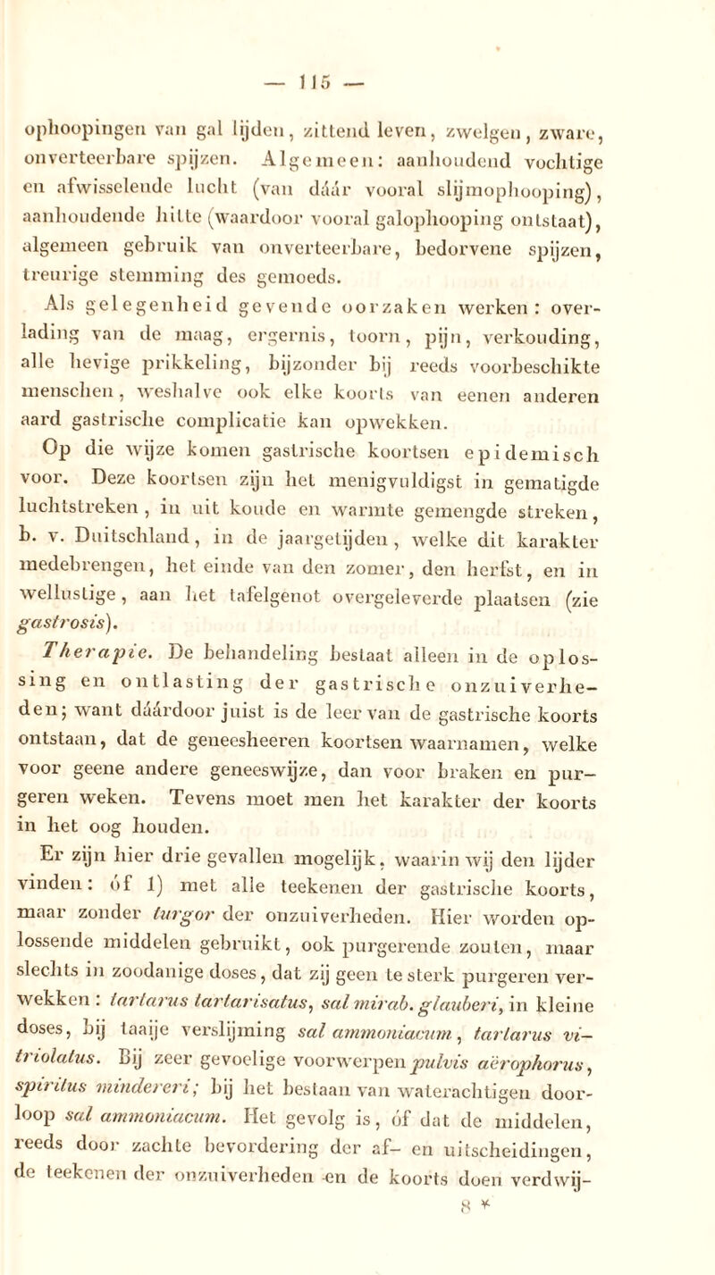 ophoopingen van gal lijden, zittend leven, zwelgen, zware, onverteerbare spijzen. Algemeen: aanhoudend vochtige en afwisselende lucht (van daar vooral slijmophooping), aanhoudende hitte (waardoor vooral galophooping ontstaat), algemeen gebruik van onverteerbare, bedorvene spijzen, treurige stemming des gemoeds. Als gelegenheid gevende oorzaken werken: over- lading van de maag, ergernis, toorn, pijn, verkonding, alle hevige prikkeling, bijzonder bij reeds voorbeschikte menschen, weshalve ook elke koorts van eenen anderen aard gastrische complicatie kan opwekken. Op die wijze komen gastrische koortsen epidemisch voor. Deze koortsen zijn het menigvuldigs!, in gematigde luchtstreken, in uit koude en warmte gemengde streken, b. v. Duitschland, in de jaargetijden, welke dit karakter medebrengen, het einde van den zomer, den herfst, en in wellustige, aan liet tafelgenot overgeleverde plaatsen (zie gastrosis). Therapie. De behandeling beslaat alleen in de oplos- sing en ontlasting der gastrische onzuiverhe- den; want daardoor juist is de leer van de gastrische koorts ontstaan, dat de geneesheeren koortsen waarnamen, welke voor geene andere geneeswijze, dan voor braken en pur- geren weken. Tevens moet men het karakter der koorts in het oog houden. Er zijn hier drie gevallen mogelijk, waarin wij den lijder vinden: of 1) met alle teekenen der gastrische koorts, maar zonder turgor der onzuiverheden. Hier worden op- lossende middelen gebruikt, ook purgerende zouten, maar slechts in zoodanige doses, dat zij geen te sterk purgeren ver- wekken . t ar lams tdrtarisatus, sal mir ab. glauberi, in kleine doses, Lij taaije verslijming sal ammoniacum., tarlarus vi- lt lolatus. Lij zeer gevoelige voorwerpen pulvis aëropkorus, spit dus minderen; bij het bestaan van waterachtigen door- loop sal ammoniacum. Het gevolg is, óf dat de middelen, reeds dooi- zachte bevordering der af- en uitscheidingen, de teekenen der onzuiverheden -en de koorts doen verdwij-