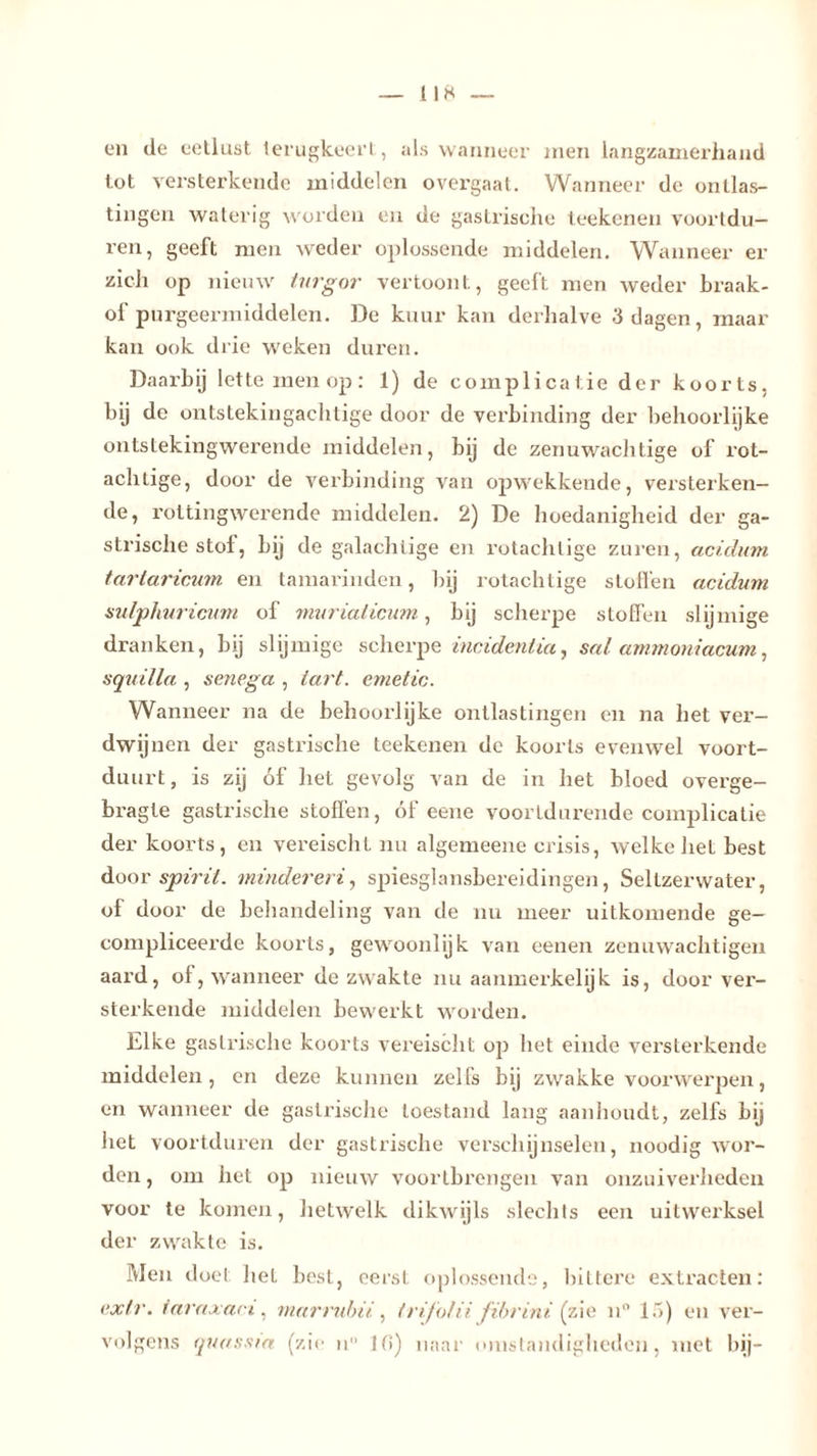 l 1 8 en de eetlust terugkeert, als wanneer men langzamerhand tot versterkende middelen overgaat. Wanneer de ontlas- tingen waterig worden en de gastrische teekenen voortdu- ren, geeft men weder oplossende middelen. Wanneer er zich op nieuw turgor vertoont, geeft men weder braak- of purgeermiddelen. De kuur kan derhalve 3 dagen, maar kan ook drie weken duren. Daarbij lette men op: 1) de complicatie der koorts, bij de ontstekingachtige door de verbinding der behoorlijke ontstekingwerende middelen, bij de zenuwachtige of rot- achtige, door de verbinding van opwekkende, versterken- de, roltingwerende middelen. 2) De hoedanigheid der ga- strische stol, bij de galachtige en rotachlige zuren, acidum tartaricum en tamarinden, bij rotachtige stollen acidum sulphuricum of muviaticum, bij scherpe stoffen slijmige dranken, bij slijmige scherpe incident ia, sal ammoniacum, squilla , senega , tart. emetic. Wanneer na de behoorlijke ontlastingen en na het ver- dwijnen der gastrische teekenen de koorts evenwel voort- duurt , is zij óf het gevolg van de in het bloed overge- bragle gastrische stoffen, óf eene voortdurende complicatie der koorts, en vereischl nu algemeene crisis, welke liet best door spirit, minderem, spiesglansbereidingen, Seltzerwater, of door de behandeling van de nu meer uitkomende ge- compliceerde koorts, gewoonlijk van eenen zenuwachtigen aard, of, wanneer de zwakte nu aanmerkelijk is, door ver- sterkende middelen bewerkt worden. Elke gastrische koorts vereischt op het einde versterkende middelen, en deze kunnen zelfs bij zwakke voorwerpen, en wanneer de gastrische toestand lang aanhoudt, zelfs bij liet voortduren der gastrische verschijnselen, noodig wor- den , om het op nieuw vóórtbrengen van onzuiverheden voor te komen, hetwelk dikwijls slechts een uitwerksel der zwakte is. Men doel hel best, eerst oplossende, bittere extracten: ex Ir. iaraxaci, niarrubii , t rijolii fibrini (zie n° 1 5) en ver- volgens quossia (zie ii 10) naar omstandigheden, met bij-