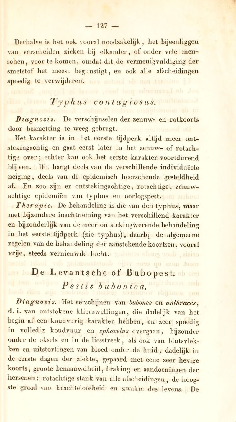 Derhalve is liet ook vooral noodzakelijk, liet bijeenliggen van verscheiden zieken bij elkander, of onder vele men- sclien, voor te komen, omdat diL de vermenigvuldiging der smetstof liet meest begunstigt, en ook alle afscheidingen spoedig te verwijderen. Typhus contagiosus. Diagnosis. De verschijnselen der zenuw- en rotkoorts door besmetting te weeg gebragt. Het karakter is in het eei'ste tijdperk altijd meer ont- stekingachtig en gaat eerst later in het zenuw- of rotach- tige over ; echter kan ook het eerste karakter voortdurend blij ven. Dit hangt deels van de verschillende individuëele neiging, deels van de epidemisch lieerschende gesteldheid af. En zoo zijn er ontstekingaclitige, rotachtige, zenuw- achtige epidemiën van typhus en oorlogspest. Therapie. De behandeling is die van den typhus, maar met bijzondere inachtneming van het verschillend karakter en bijzonderlijk van de meer ontstekingwerende behandeling in het eerste tijdperk (zie typhus) , daarbij de algemeene regelen van de behandeling der aanstekende koortsen, vooral vrije, steeds vernieuwde lucht. De Levantsche of Bubopest. Pestis b ub o nie a. Diagnosis. Het verschijnen van hubones en anthraces, d. i. van ontstokene klierzwellingen, die dadelijk van het begin af een koudvurig karakter hebben, en zeer spoedig in volledig koudvuur en sphacelus overgaan, bijzonder onder de oksels en in de liesstreek, als ook van blutsvlek- ken en uitstortingen van bloed onder de huid, dadelijk in de eerste dagen der ziekte, gepaard met eene zeer hevige koorts, groote benaauwdheid, braking en aandoeningen der hersenen: rotachtige slank van alle afscheidingen, de hoog- ste graad van krachteloosheid en zwakte des levens, De