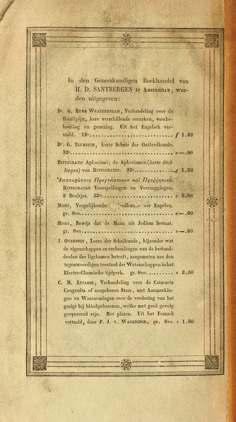 In den Geneeskundigen Boekhandel van H. D. SANTBERGEN te Amsterdam, wor- den uitgegeven: D’. G. Hmis Weatherhead , Verhandeling over de ïïoofdpijn, hare verschillende oorzaken, voorbe- hoeding en genezing. Uit het Engelsch ver- taald. 12» f 1.20 Dr. G. Blummch , korte Schets der Ontleedkunde. 32° «—.80 Hippocratis Aphorismi; de Aphorismen (liorte Stel- lingen) ym ïïiProcRATES. 32°., 1.20 'IiejtoY.QCiTovi; IlQoyvbyoTiHov nul TlQOQQ-i]ri,y.d. HirrocRATES Voorspellingen en Voorzeggingen. 2 Deeltjes. 32° u 2.80 Mises, Vergelijkendo ’t,edkun^e oer Engelen. gr. 8vo ii —. 60 Mises, Bewijs dat de Maan uit Jodium bestaat. gr. 8vo II — .00 J. OvERDunv , Leere der Scheikunde , bijzonder wat de eigenschappen en verhoudingen van de bestand- deelen der ligekamen betreft, aangemeten aan den tegenwoordigen toestand der Wetenschappen in het Electro-Chemiscke tijdperk, gr. 8vo « 2.50 C. M. Lesardi , Verhandeling over de Cataracta Congenita of aangeboren Staar, met Aanmerkin- gen en Waarnemingen over de vordering van het gezigt bij blindgeborenen, welke met goed gevolg geopereerd zijn. Met platen. Uit het Eransch vertaald, door P. J. v. Wageninge. gr. 8vo. « 1.80