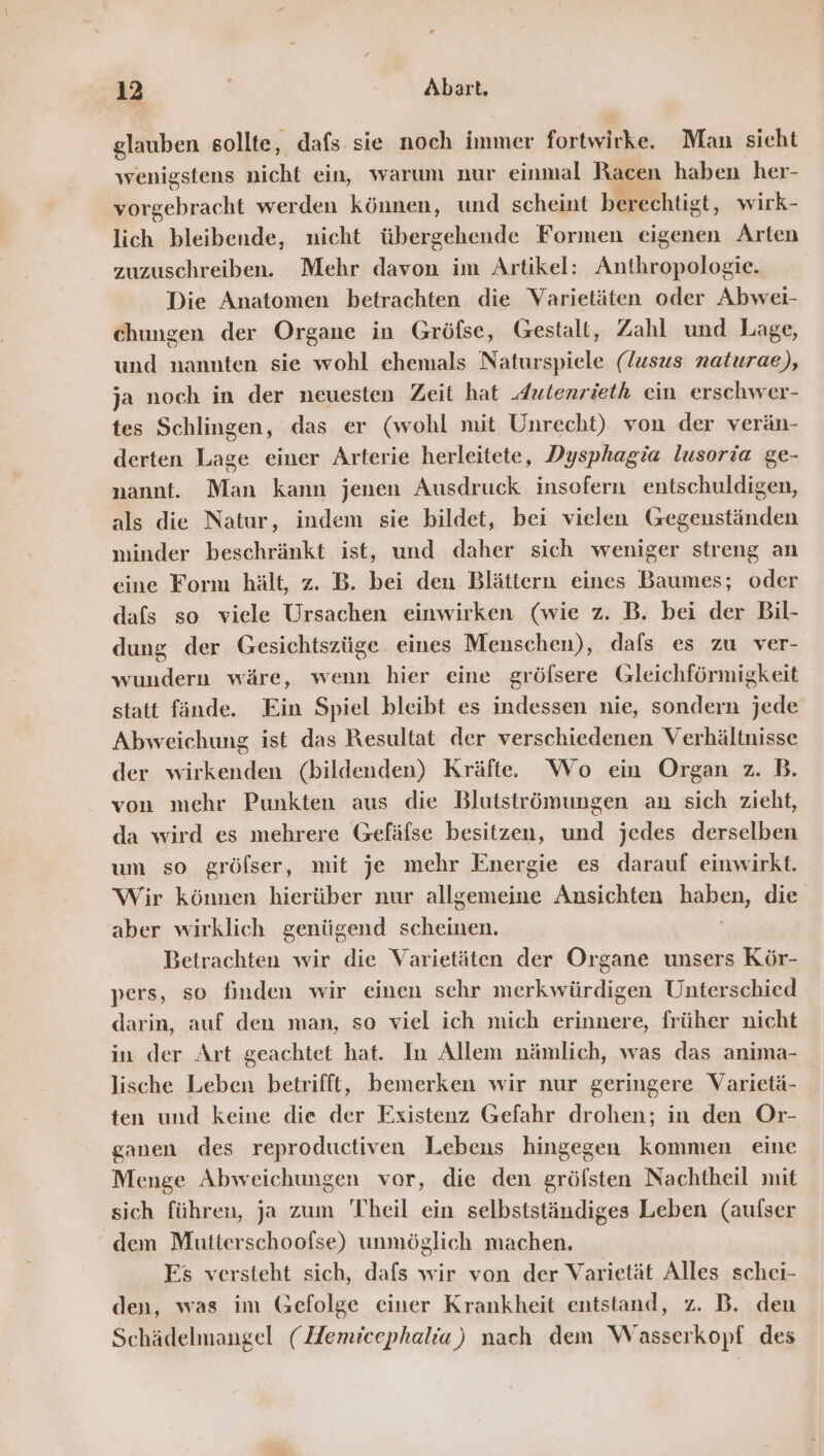 ne glauben sollte, dafs sie noch immer fortwirke. Man sicht wenigstens nicht ein, warum nur einmal Racen haben her- vorgebracht werden können, und scheint berechtigt, wirk- lich bleibende, nicht übergehende Formen eigenen Arten zuzuschreiben. Mehr davon im Artikel: Anthropologie. Die Anatomen betrachten die Varietäten oder Abwei- chungen der Organe in Gröfse, Gestalt, Zahl und Lage, und nannten sie wohl ehemals Naturspiele (lusus naturae), ja noch in der neuesten Zeit hat dulenrieth ein erschwer- tes Schlingen, das er (wohl mit Unrecht) von der verän- derten Lage einer Arterie herleitete, Dysphagia lusoria ge- nannt. Man kann jenen Ausdruck insofern entschuldigen, als die Natur, indem sie bildet, bei vielen Gegenständen minder beschränkt ist, und daher sich weniger streng an eine Form hält, z. B. bei den Blättern eines Baumes; oder dafs so viele Ursachen einwirken (wie z. B. bei der Bil- dung der Gesichtszüge. eines Menschen), dafs es zu ver- wundern wäre, wenn hier eine gröfsere Gleichförmigkeit statt fände. Ein Spiel bleibt es indessen nie, sondern jede Abweichung ist das Resultat der verschiedenen Verhältnisse der wirkenden (bildenden) Kräfte. Wo ein Organ z. B. von mehr Punkten aus die Blutströmungen an sich zieht, da wird es mehrere Gefäfse besitzen, und jedes derselben um so gröfser, mit je mehr Energie es darauf einwirkt. Wir können hierüber nur allgemeine Ansichten haben, die aber wirklich genügend scheinen. Betrachten wir die Varietäten der Organe unsers Kör- pers, so finden wir einen sehr merkwürdigen Unterschied darin, auf den man, so viel ich mich erinnere, früher nicht in der Art geachtet hat. In Allem nämlich, was das anima- lische Leben betrifft, bemerken wir nur geringere Varietä- ten und keine die der Existenz Gefahr drohen; in den Or- ganen des reproductiven Lebens hingegen kommen eine Menge Abweichungen vor, die den gröfsten Nachtheil mit sich führen, ja zum Theil ein selbstständiges Leben (aufser dem Mutterschoofse) unmöglich machen. Es versteht sich, dafs wir von der Varietät Alles schei- den, was im Gefolge einer Krankheit entstand, z. B. deu Schädelmangel (ZZemicephalia) nach dem Wasserkopf des