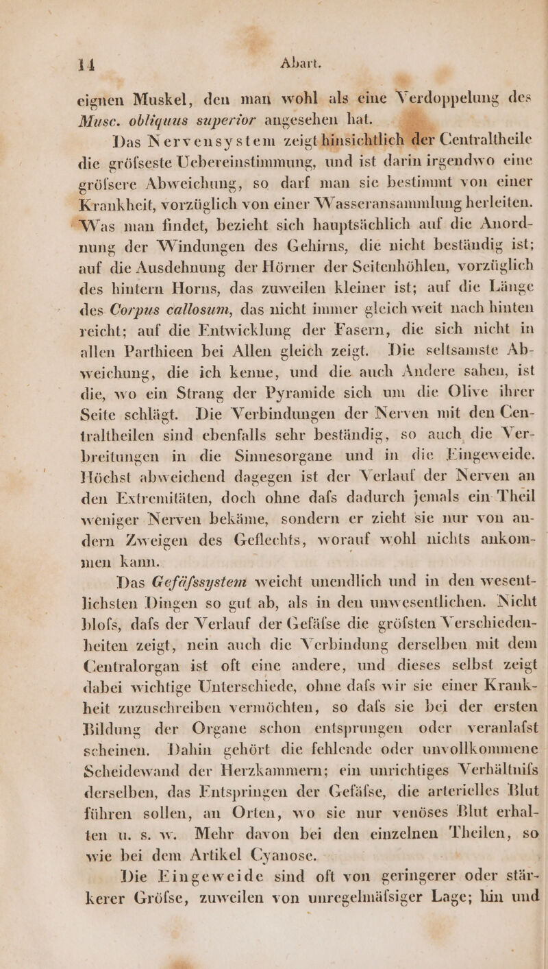 | ” eignen Muskel, den man wohl als eine Verdoppelung des Muse. obliquus superior angesehen hat. | Das Nervensystem zeigthinsichtlich d«  Centraltheile die gröfseste Uebereinstimmung, und ist darin irgendwo eine gröfsere Abweichung, so darf man sie bestimmt von einer Krankheit, vorzüglich von einer Wasseransammlung herleiten. Was man findet, bezieht sich hauptsächlich auf die Anord- nung der Windungen des Gehirns, die nicht beständig ist; auf die Ausdehnung der Hörner der Seitenhöhlen, vorzüglich des hintern Horus, das zuweilen kleiner ist; auf die Länge des Corpus callosum, das nicht immer gleich weit nach hinten reicht; auf die Entwicklung der Fasern, die sich nicht in allen Parthieen bei Allen gleich zeigt. Die seltsamste Ab- weichung, die ich kenne, und die auch Andere sahen, ist die, wo ein Strang der Pyramide sich um die Olive ihrer Seite schlägt. Die Verbindungen der Nerven mit den Cen- traltheilen sind ebenfalls sehr beständig, so auch die Ver- breitungen in die Sinnesorgane und in die Eingeweide. Höchst abweichend dagegen ist der Verlauf der Nerven an den Extremitäten, doch ohne dafs dadurch jemals ein Theil weniger Nerven bekäme, sondern er zieht sie nur von an- dern Zweigen des Geflechts, worauf wohl nichts ankom- men kann. i Das Gefäfssystent weicht unendlich und in den wesent- lichsten Dingen so gut ab, als in den unwesentlichen. Nicht blofs, dafs der Verlauf der Gefälse die gröfsten Verschieden- heiten zeigt, nein auch die Verbindung derselben mit dem Centralorgan ist oft eine andere, und dieses selbst zeigt dabei wichtige Unterschiede, ohne dafs wir sie einer Krank- heit zuzuschreiben vermöchten, so dafs sie bei der ersten Bildung der Organe schon entsprungen oder veranlafst scheinen. Dahin gehört die fehlende oder unvollkommene Scheidewand der Herzkammern; ein unrichtiges Verhältnifs derselben, das Entspringen der Gefäfse, die arterielles Blut führen sollen, an Orten, wo sie nur venöses Blut erhal- ten u. s. w. Mehr davon bei den einzelnen Theilen, so wie bei dem Artikel Cyanose. Die Eingeweide sind oft von geringerer oder stär- kerer Gröfse, zuweilen von unregelmäfsiger Lage; hin und