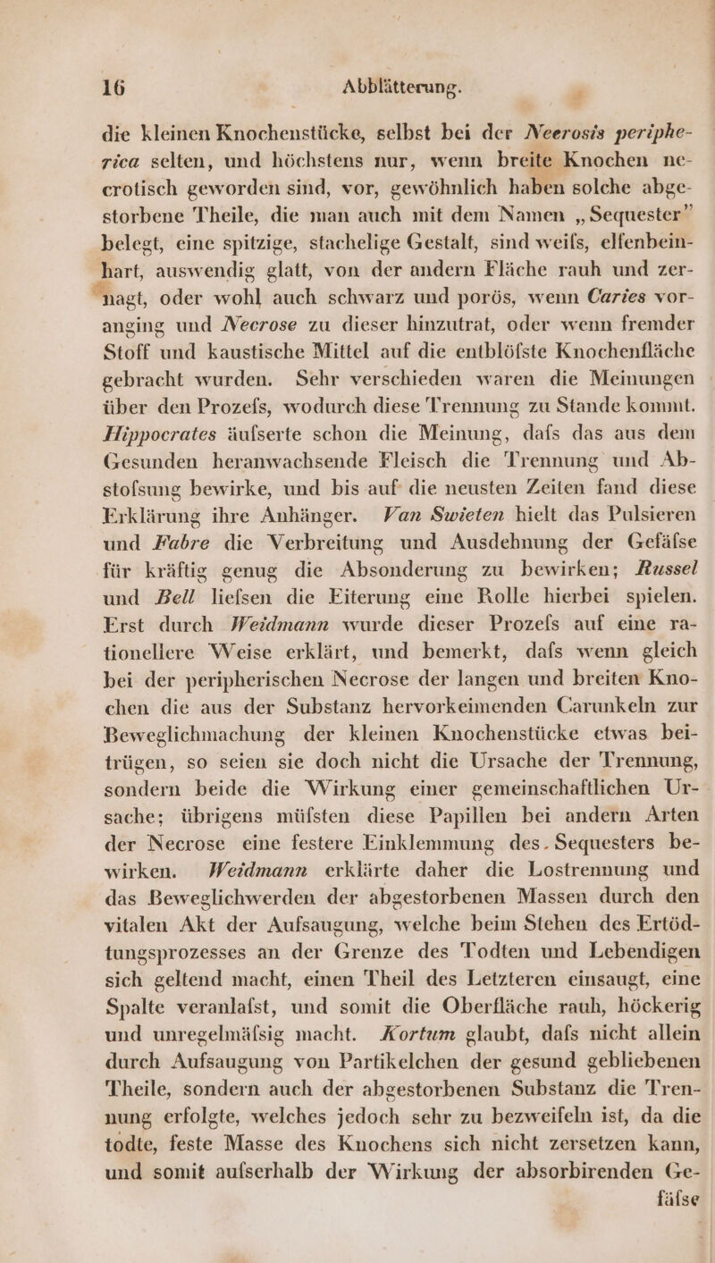 R} die kleinen Knochenstücke, selbst bei der Neerosis periphe- rica selten, und höchstens nur, wenn breite Knochen ne- crotisch geworden sind, vor, gewöhnlich haben solche RE: storbene Theile, die man auch mit dem Namen „ Sequester” belegt, eine spitzige, stachelige Gestalt, sind weils, elfenbein- hart, auswendig glatt, von der andern Fläche rauh und zer- nagt, oder wohl auch schwarz und porös, wenn Caries vor- anging und Necrose zu dieser hinzutrat, oder wenn fremder Stoff und kaustische Mittel auf die entblöfste Knochenfläche gebracht wurden. Sehr verschieden waren die Meinungen über den Prozefs, wodurch diese Trennung zu Stande komnit. Hippocrates äufserte schon die Meinung, dafs das aus dem Gesunden heranwachsende Fleisch die nn und Ab- stofsung bewirke, und bis auf die neusten Zeiten ve diese rklärung ihre Anhänger. Van Swieten hielt das Pulsieren und Fabre die Verbreitung und Ausdehnung der Gefäfse ‚für kräftig genug die Absonderung zu bewirken; Russel und Bell liefsen die Eiterung eine Rolle hierbei spielen. Erst durch Weidmann wurde dieser Prozels auf eine ra- tionellere Weise erklärt, und bemerkt, dafs wenn gleich bei der peripherischen Necrose der langen und breiten Kno- chen die aus der Substanz hervorkeimenden Carunkeln zur Beweglichmachung der kleinen Knochenstücke etwas bei- trügen, so seien sie doch nicht die Ursache der Trennung, sondern beide die Wirkung einer gemeinschaftlichen Ur- sache; übrigens müfsten diese Papillen bei andern Arten der Necrose eine festere Einklemmung des. Sequesters be- wirken. Weidmann erklärte daher die Lostrennung und das Beweglichwerden der abgestorbenen Massen durch den vitalen Akt der Aufsaugung, na he beim Stehen des Ertöd- tungsprozesses an der Grenze des Todten und Lebendigen sich geltend macht, einen Theil des Letzteren einsaugt, eine Spalte veranlafst, und somit die Oberfläche rauh, höckerig und unregelmäfsig macht. Kortum glaubt, dafs nicht allein durch Aufsaugung von Partikelchen der gesund gebliebenen Theile, sondern auch der abgestorbenen Substanz die Tren- nung erfolgte, welches jedoch sehr zu bezweifeln ist, da die todte, feste Masse des Knochens sich nicht zersetzen kann, und somit aufserhalb der Wirkung der absorbirenden Ge- fälse