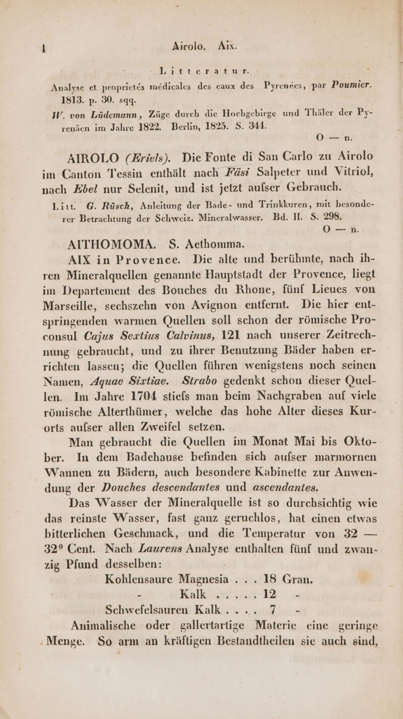 ft Airolo. Aıx. „Lestte ar yır. Analyse et proprietes medicales des caux des Pyrenees, par Poumier. 1813. p- 30. sqq. IW. von Lüdemann, Züge durch die Hochgebirge und Thäler der Py- renien im Jahre 1822. Berlin, 1825. S. 344. OO —n. AIROLO (Eriels). Die Fonte di San Carlo zu Airolo im Canton Tessin enthält nach Fäs? Salpeter und Vitriol, nach Zbel nur Selenit, und ist jetzt aufser Gebrauch. Litt. G. Rüsch, Anleitung der Bade- und Trinkkuren, mit besonde- rer Betrachtung der Schweiz. Mineralwasser. Bd. II. S. 298. Os; AITHOMOMA. S. Aethomma. AIX in Provence. Die alte und berühmte, nach ih- ren Mineralquellen genannte Hauptstadt der Provence, liegt im Departement des Bouches du Rhone, fünf Lieues von Marseille, sechszehn von Avignon entfernt. Die hier ent- springenden warmen Quellen soll schon der römische Pro- consul Cajus Sextius Calvinus, 121 nach unserer Zeitrech- nung gebraucht, und zu ihrer Benutzung Bäder haben er- richten lassen; die Quellen führen wenigstens noch seinen Namen, Aquae Sixtiae. Strabo gedenkt schon dieser Quel- len. Im Jahre 1704 stiefs man beim Nachgraben auf viele römische Alterthümer, welche das hohe Alter dieses Kur- orts aufser allen Zweifel setzen. Man gebraucht die Quellen im Monat Mai bi Okto- ber. In dem Badehause befinden sich aufser marmornen Wannen zu Bädern, auch besondere Kabinette zur Auwen- dung der Douches descendantes und ascendantes. Das Wasser der Mineralquelle ist so durchsichtig wie das reinste Wasser, fast ganz geruchlos, hat einen etwas bitterlichen Geschmack, und die Temperatur von 32 — 32° Cent. Nach Laurens Analyse enthalten fünf und zwan- zig Pfund desselben: | Kohlensaure Magnesia ... . 18 Gran, - Kalkan 2 u Schwefelsauren Kalk... .. 7 - Animalische oder gallertartige Materie eine geringe ‚Menge. So arm an kräftigen Bestandtheilen sie auch sind,