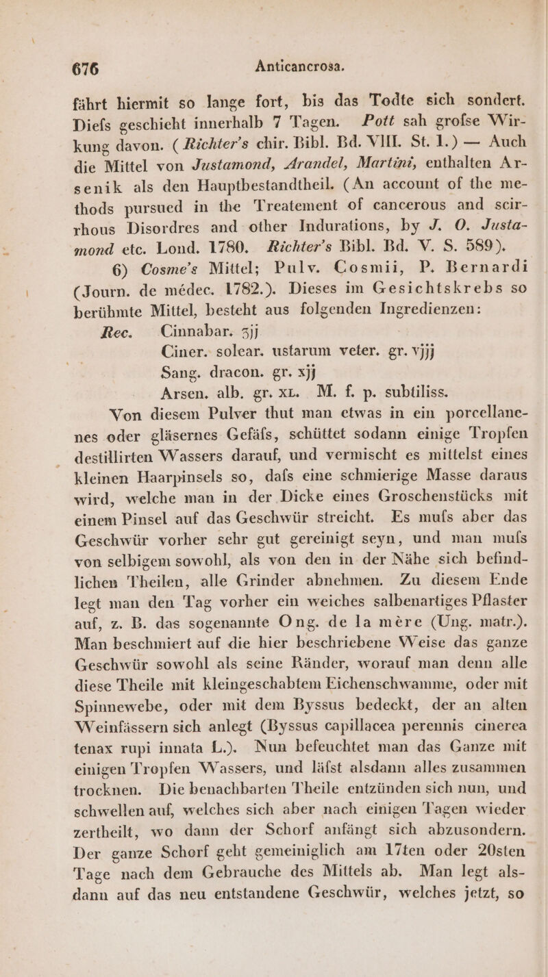 fährt hiermit so lange fort, bis das Todte sich sondert. Diefs geschieht innerhalb 7 Tagen. Pott sah grofse Wir- kung davon. ( Richter’s chir. Bibl. Bd. VIH. St. 1.) — Auch die Mittel von Justamond, Arandel, Martini, enthalten Ar- senik als den Hauptbestandtheil. (An account of the me- thods pursued in the Treatement of cancerous and scir- rhous Disordres and other Indurations, by J. O. Justa- mond etc. Lond. 1780. Zichter’s Bibl. Bd. V. S. 589). 6) Cosme’s Mittel; Pulv. Cosmii, P, Bernardi (Journ. de medec. 1782.). Dieses im Gesichtskrebs so berühmte Mittel, besteht aus folgenden Ingredienzen: Rec. Cinnabar. 3jj. Ciner. solear. ustarum veter. gr. vjjj Sang. dracon. gr. xjj Arsen. alb. gr. xt. M. f. p. subtiliss. Von diesem Pulver thut man etwas in ein porcellane- nes oder gläsernes Gefäfs, schüttet sodann einige Tropfen destillirten Wassers darauf, und vermischt es mittelst eines kleinen Haarpinsels so, dafs eine schmierige Masse daraus wird, welche man in der Dicke eines Groschenstücks mit einem Pinsel auf das Geschwür streicht. Es mufs aber das Geschwür vorher sehr gut gereinigt seyn, und man muls von selbigem sowohl, als von den in der Nähe sich befind- lichen Theilen, alle Grinder abnehmen. Zu diesem Ende legt man den Tag vorher ein weiches salbenartiges Pflaster auf, z. B. das sogenannte Ong. de la mere (ÜUng. matr.). Man beschmiert auf die hier beschriebene Weise das ganze Geschwür sowohl als seine Ränder, worauf man denn alle diese Theile mit kleingeschabtem Eichenschwamme, oder mit Spinnewebe, oder mit dem Byssus bedeckt, der an alten Weinfässern sich anlegt (Byssus capillacea perennis cinerea tenax rupi innata L.). Nun befeuchtet man das Ganze mit einigen Tropfen Wassers, und läfst alsdann alles zusammen trocknen. Die benachbarten Theile entzünden sich nun, und schwellen auf, welches sich aber nach einigen Tragen wieder zertheilt, wo dann der Schorf anfängt sich abzusondern. Der ganze Schorf geht gemeiniglich am 17ten oder 20sten Tage nach dem Gebrauche des Mittels ab. Man legt als- dann auf das neu entstandene Geschwür, welches jetzt, so