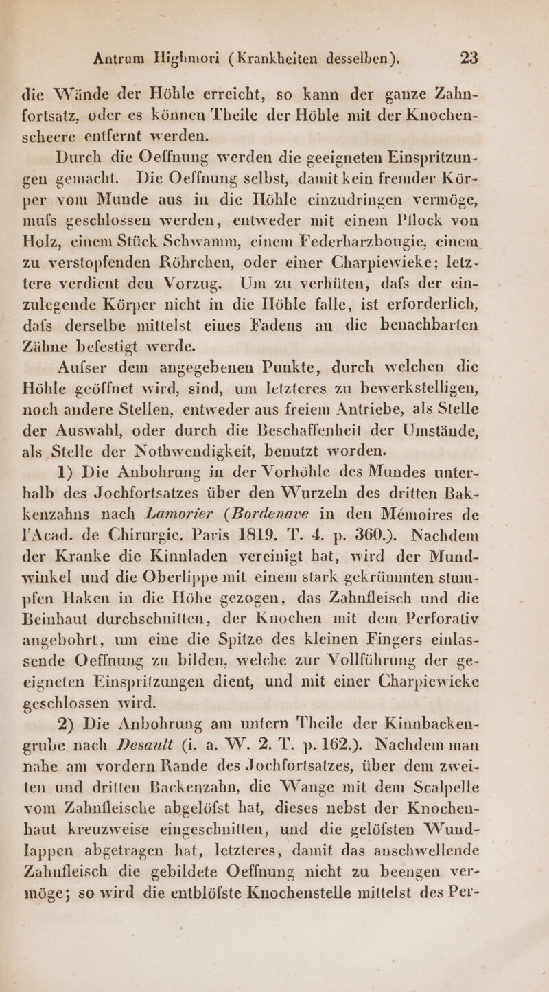 die Wände der Höhle erreicht, so kann der ganze Zahn- fortsatz, oder es können Theile der Höhle mit der Knochen- scheere entfernt werden. Durch die Oeffnung werden die geeigneten Einspritzun- gen gemacht. Die Oeffnung selbst, damit kein fremder Kör- per vom Munde aus in die Höhle einzudringen vermöge, mus geschlossen werden, entweder mit einem Pflock von Holz, einem Stück Schwamm, einem Federharzbougie, einem zu verstopfenden Röhrchen, oder einer Charpiewicke; letz- tere verdient den Vorzug. Um zu verhüten, dafs der ein- zulegende Körper nicht in die Höhle falle, ist erforderlich, dafs derselbe mittelst eines Fadens an die benachbarten Zähne befestigt werde. Aufser dem angegebenen Punkte, durch welchen die Höhle geöffnet wird, sind, um letzteres zu bewerkstelligen, noch andere Stellen, entweder aus freiem Antriebe, als Stelle der Auswahl, oder durch die Beschaffenheit der Umstände, als Stelle der Nothwendigkeit, benutzt worden. 1) Die Anbohrung in der Vorhöhle des Mundes unter- halb des Jochfortsatzes über den Wurzeln des dritten Bak- kenzahns nach Lamorier (Bordenave in den Memoires de J’Acad. de Chirurgie. Paris 1819. 'T. 4. p. 360,). Nachdem der Kranke die Kinnladen vereinigt hat, wird der Mund- winkel und die Oberlippe mit einem stark gekrümmten stum- pfen Haken in die Höhe gezogen, das Zahnfleisch und die Beinhaut durchschnitten, der Knochen mit dem Perforativ angebohrt, um eine die Spitze des kleinen Fingers einlas- sende Oeffnung zu bilden, welche zur Vollführung der ge- eigneten Einspritzungen dient, und mit einer Charpiewieke geschlossen wird. 2) Die Anbohrung am untern Theile der Kinnbacken- grube nach Desault (i. a. W. 2. T. p.162.). Nachdem man nahe am vordern Rande des Jochfortsatzes, über dem zwei- ten und dritten Backenzahn, die Wange mit dem Scalpelle vom Zahnfleische abgelöfst hat, dieses nebst der Knochen- haut kreuzweise eingeschnitten, und die gelöfsten Wund- lappen abgetragen hat, letzteres, damit das anschwellende Zahnfleisch die gebildete Oeffnung nicht zu beengen ver- möge; so wird die entblöfste Knochenstelle mittelst des Per-