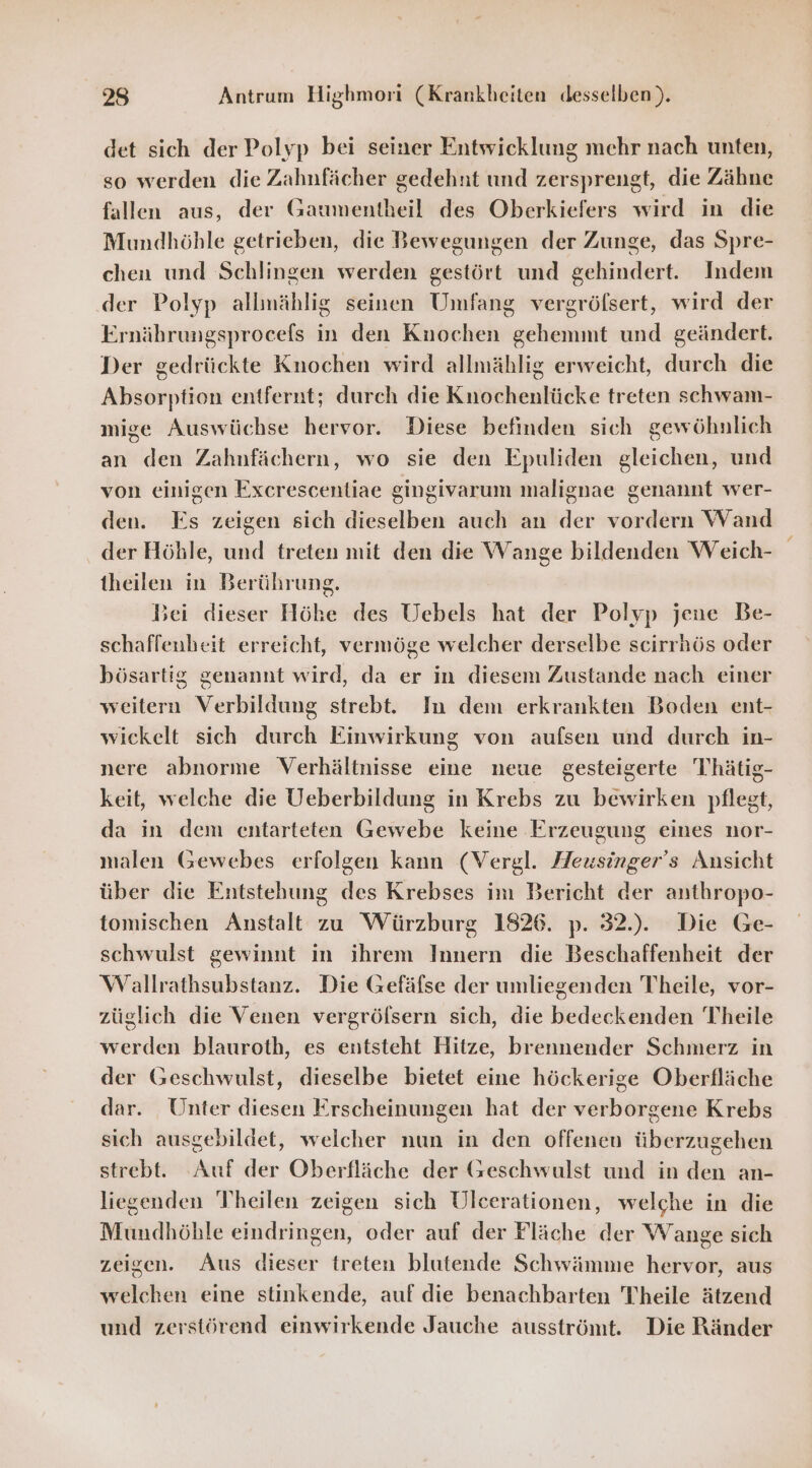 det sich der Polyp bei seiner Entwicklung mehr nach unten, so werden die Zahnfächer gedehnt und zersprengt, die Zähne fallen aus, der Gaumentheil des Oberkiefers wird in die Mundhöhle getrieben, die Bewegungen der Zunge, das Spre- chen und Schlingen werden gestört und gehindert. Indem ‚der Polyp allmählig seinen Umfang vergröfsert, wird der Ernährungsprocefs in den Knochen gehemmt und geändert. Der gedrückte Knochen wird allmählig erweicht, durch die Absorption entfernt; durch die Knochenlücke treten schwam- mige Auswüchse hervor. Diese befinden sich gewöhnlich an den Zahnfächern, wo sie den Epuliden gleichen, und von einigen Exerescentiae gingivarum malignae genannt wer- den. Es zeigen sich dieselben auch an der vordern Wand der Höble, und treten mit den die Wange bildenden Weich- theilen in Berührung. Bei dieser Höhe des Uebels hat der Polyp jene Be- schaffenheit erreicht, vermöge welcher derselbe scirrhös oder bösartig genannt wird, da er in diesem Zustande nach einer weitern Verbildung strebt. In dem erkrankten Boden ent- wickelt sich durch Einwirkung von aufsen und durch in- nere abnorme Verhältnisse eine neue gesteigerte T'hätig- keit, welche die Ueberbildung in Krebs zu bewirken pflegt, da in dem entarteten Gewebe keine Erzeugung eines nor- malen Gewebes erfolgen kann (Vergl. Heusinger’s Ansicht über die Entstehung des Krebses im Bericht der anthropo- tomischen Anstalt zu Würzburg 1826. p. 32... Die Ge- schwulst gewinnt in ihrem Innern die Beschaffenheit der Wallrathsubstanz. Die Gefäfse der umliegenden Theile, vor- züglich die Venen vergrölsern sich, die bedeckenden Theile werden blauroth, es entsteht Hitze, brennender Schmerz in der Geschwulst, dieselbe bietet eine höckerige Oberfläche dar. Unter diesen Erscheinungen hat der verborgene Krebs sich ausgebildet, welcher nun in den offenen überzugehen strebt. Auf der Oberfläche der Geschwulst und in den an- liegenden Theilen zeigen sich Ulcerationen, welche in die Mundhöble eindringen, oder auf der Fläche der Wange sich zeigen. Aus dieser treten blutende Schwämme hervor, aus welchen eine stinkende, auf die benachbarten Theile ätzend und zerstörend einwirkende Jauche ausströmt. Die Ränder