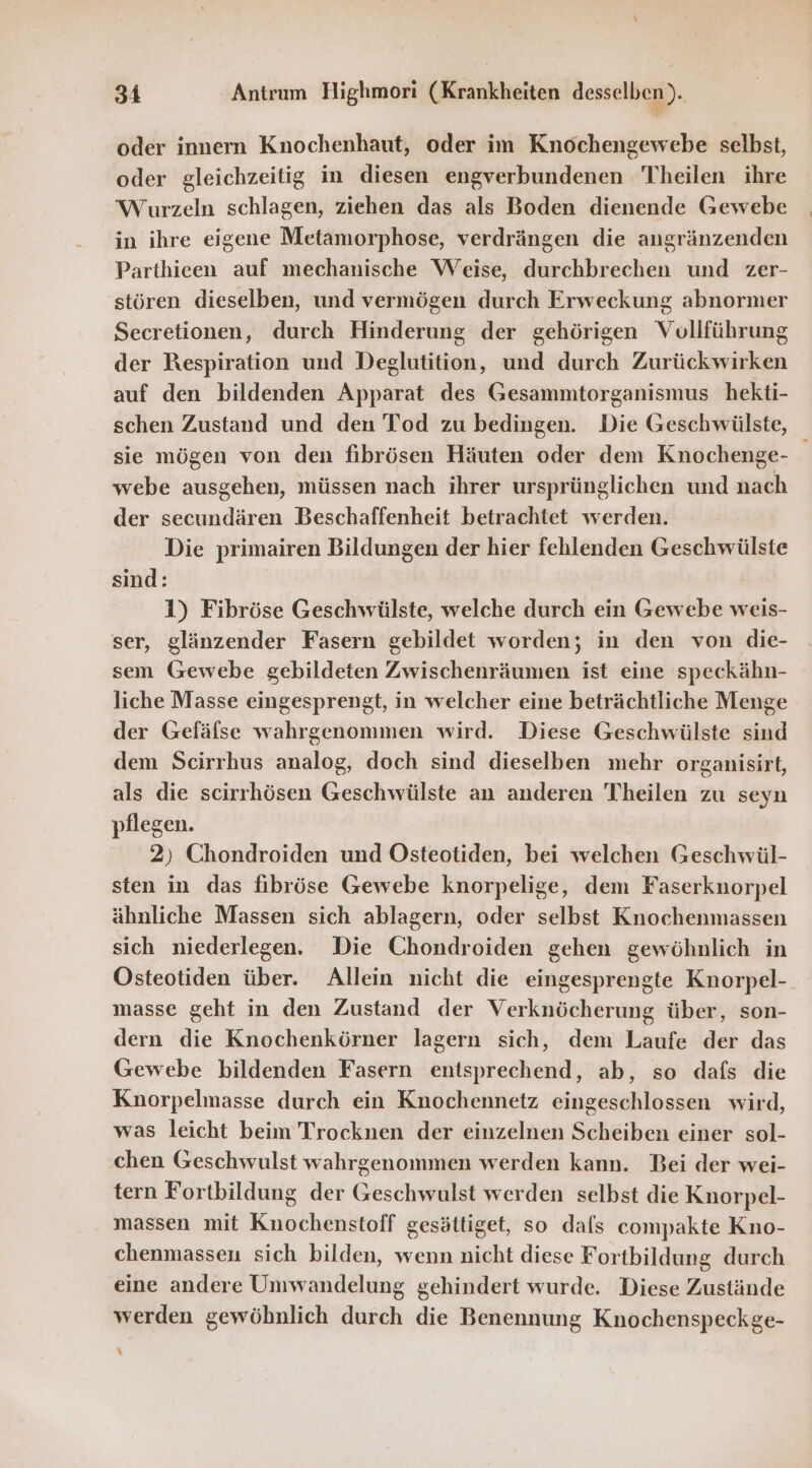 oder innern Knochenhaut, oder im Knochengewebe selbst, oder gleichzeitig in diesen engverbundenen Theilen ihre Wurzeln schlagen, ziehen das als Boden dienende Gewebe in ihre eigene Metamorphose, verdrängen die angränzenden Parthieen auf mechanische Weise, durchbrechen und zer- stören dieselben, und vermögen durch Erweckung abnormer Secretionen, durch Hinderung der gehörigen Vollführung der Respiration und Deglutition, und durch Zurückwirken auf den bildenden Apparat des Gesammtorganismus hekti- schen Zustand und den Tod zu bedingen. Die Geschwülste, sie mögen von den fibrösen Häuten oder dem Knochenge- webe ausgehen, müssen nach ihrer ursprünglichen und nach der secundären Beschaffenheit betrachtet werden. Die primairen Bildungen der hier fehlenden Geschwülste sind: 1) Fibröse Geschwülste, welche durch ein Gewebe weis- ser, glänzender Fasern gebildet worden; in den von die- sem Gewebe gebildeten Zwischenräumen ist eine speckähn- liche Masse eingesprengt, in welcher eine beträchtliche Menge der Gefäfse wahrgenommen wird. Diese Geschwülste sind dem Scirrhus analog, doch sind dieselben mehr organisirt, als die scirrhösen Geschwülste an anderen Theilen zu seyn pflegen. 2) Chondroiden und Östeotiden, bei welchen Geschwül- sten in das fibröse Gewebe knorpelige, dem Faserknorpel ähnliche Massen sich ablagern, oder selbst Knochenmassen sich niederlegen. Die Chondroiden gehen gewöhnlich in Osteotiden über. Allein nicht die eingesprengte Knorpel- masse geht in den Zustand der Verknöcherung über, son- dern die Knochenkörner lagern sich, dem Laufe der das Gewebe bildenden Fasern entsprechend, ab, so dafs die Knorpelmasse durch ein Knochennetz eingeschlossen wird, was leicht beim Trocknen der einzelnen Scheiben einer sol- chen Geschwulst wahrgenommen werden kann. Bei der wei- tern Fortbildung der Geschwulst werden selbst die Knorpel- massen mit Knochenstoff gesättiget, so dafs compakte Kno- chenmassen sich bilden, wenn nicht diese Fortbildung durch eine andere Umwandelung gehindert wurde. Diese Zustände werden gewöhnlich durch die Benennung Knochenspeckge- %