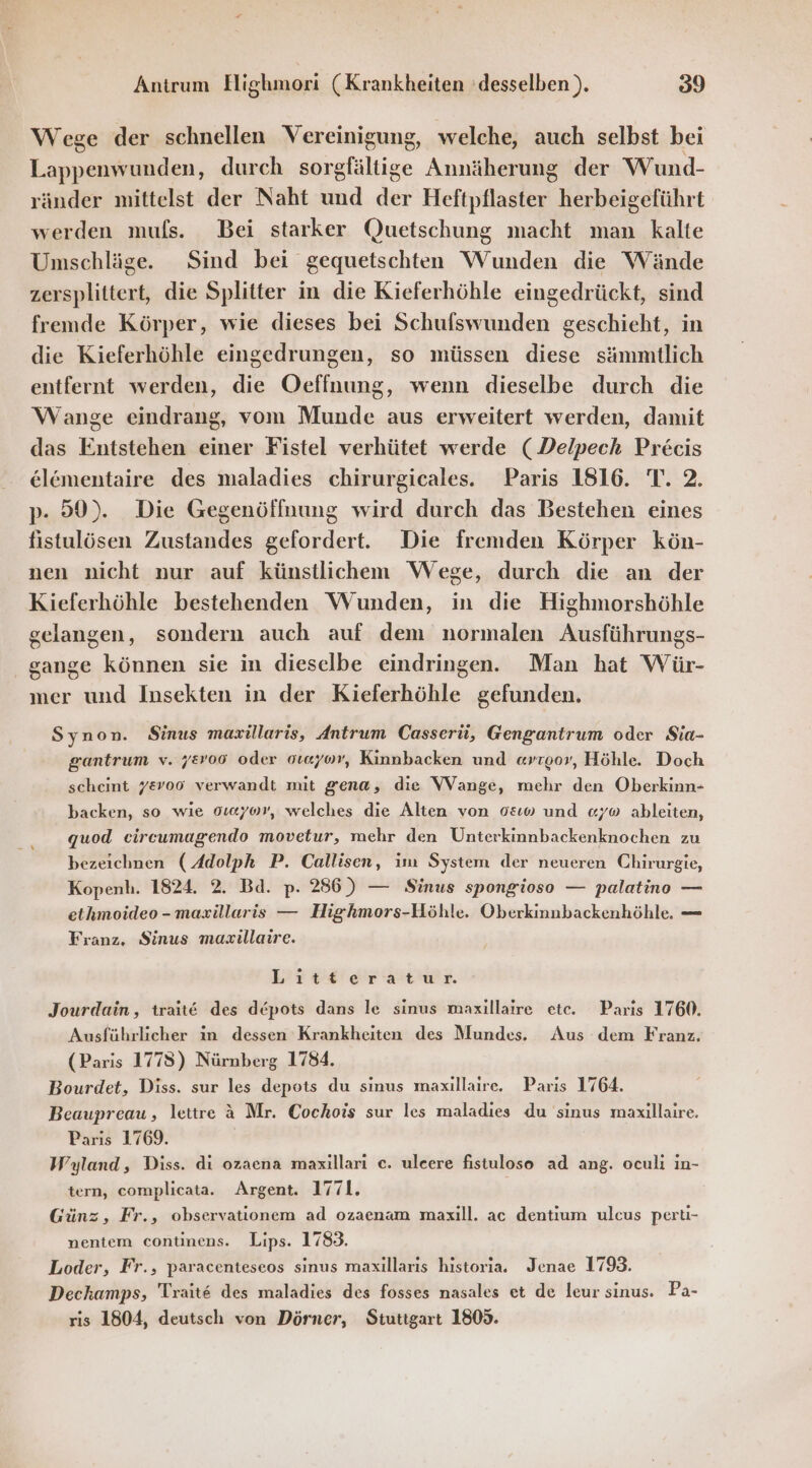 Wege der schnellen Vereinigung, welche, auch selbst bei Lappenwunden, durch sorgfältige Annäherung der Wund- ränder mittelst der Naht und der Heftpflaster herbeigeführt werden muls. Bei starker Quetschung macht man kalte Umschläge. Sind bei gequetschten Wunden die Wände zersplittert, die Splitter in die Kieferhöhle eingedrückt, sind fremde Körper, wie dieses bei Schufswunden geschieht, in die Kieferhöhle eingedrungen, so müssen diese sämmtlich entfernt werden, die Oeffnung, wenn dieselbe durch die Wange eindrang, vom Munde aus erweitert werden, damit das Entstehen einer Fistel verhütet werde (Delpech Precis elömentaire des maladies chirurgicales. Paris 1816. T. 2. p. 50). Die Gegenöffnung wird durch das Bestehen eines fistulösen Zustandes gefordert. Die fremden Körper kön- nen nicht nur auf künstlichem Wege, durch die an der Kieferhöhle bestehenden Wunden, in die Highmorshöhle gelangen, sondern auch auf dem normalen Ausführungs- gange können sie in dieselbe eindringen. Man hat Wür- mer und Insekten in der Kieferhöhle gefunden. Synon. Sinus mazxillaris, Antrum Casserü, Gengantrum oder Sia- gantrum v. j&amp;vo6 oder oreyor, Kinnbacken und «vroor, Höhle. Doch scheint 78v006 verwandt mit gena, die Wange, mehr den Oberkinn- backen, so wie oweyov, welches die Alten von 0&amp;0 und «y® ableiten, quod eircumagendo movetur, mehr den Unterkinnbackenknochen zu bezeichnen (Adolph P. Callisen, im System der neueren Chirurgie, Kopenh. 1824. 2. Bd. p. 286) — Sinus spongioso — palatino — ethmoideo - maxillaris — Highmors-Höhle. Oberkinnbackenhöhle. — Franz, Sinus masillaire. Litferatur Jourdain, trait@ des depots dans le sinus maxillatre etc. Paris 1760. Ausführlicher in dessen Krankheiten des Mundes. Aus dem Franz. (Paris 1778) Nürnberg 1784. Bourdet, Diss. sur les depots du sinus maxillaire. Paris 1764. Beaupreau, lettre &amp; Mr. Cochois sur les maladıes du sinus maxillaire. Parıs 1769. Wyland, Diss. di ozaena maxillari c. ulcere fistuloso ad ang. oculı in- tern, complicata. Argent. 1771. Günz, Fr., observationem ad ozaenam maxill. ac dentium ulcus perti- nentem continens. Lips. 1783. Loder, Fr., paracenteseos sinus maxillaris historia. Jenae 1793. Deckamps, Trait&amp; des maladies des fosses nasales et de leur sinus. Pa- ris 1804, deutsch von Dörner, Stuttgart 1809.