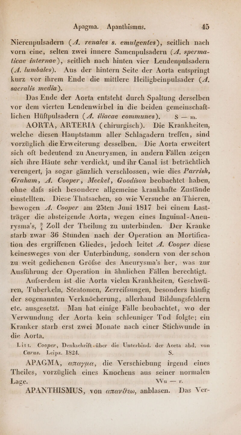 Nierenpulsadern (A. renales s. emulgentes), seitlich nach vorn eine, selten zwei innere Samenpulsadern (4. sperma- ticae internae), seitlich nach hinten vier Lendenpulsadern (A. Tumbales). Aus der hintern Seite der Aorta entspringt kurz vor ihrem Ende die mittlere Heiligbeinpulsader (4. sacralis media). | Das Ende der Aorta entsteht durch Spaltung derselben vor dem vierten Lendenwirbel in die beiden gemeinschaft- lichen Hüftpulsadern (4. vliacae communes). S— m. AORTA, ARTERIA (chirurgisch). Die Krankheiten, welche diesen Hauptstamm aller Schlagadern treffen, sind vorzüglich die Erweiterung desselben. Die Aorta erweitert sich oft bedeutend zu Aneurysmen, in andern Fällen zeigen sich ihre Häute sehr verdickt, und ihr Canal ist beträchtlich verengert, ja sogar gänzlich verschlossen, wie dies Parrish, Graham, A. Cooper, Meckel, Goodison beobachtet haben, ohne dafs sich besondere allgemeine krankhafte Zustände einstellten. Diese Thatsachen, so wie Versuche an Thieren, bewogen 4. Cooper am 25ten Juni 1817 bei einem Last- träger die absteigende Aorta, wegen eines Inguinal-Aneu- rysma’s, 4 Zoll der Theilung zu unterbinden. Der Kranke starb zwar 36 Stunden nach der Operation an Mortifica- tion des ergriffenen Gliedes, jedoch leitet A. Cooper diese keinesweges von der Unterbindung, sondern von der schon zu weit gediehenen Gröflse des Aneurysma’s her, was zur Ausführung der Operation in ähnlichen Fällen berechtigt. Aufserdem ist die Aorta vielen Krankheiten, Geschwü- ren, Tuberkeln, Steatomen, Zerreifsungen, besonders häufig der sogenannten Verknöcherung, allerhand Bildungsfehlern etc. ausgesetzt. Man hat einige Fälle beobachtet, wo der Verwundung der Aorta kein schleuniger Tod folgte; ein Krauker starb erst zwei Monate nach einer Stichwunde in die Aorta. Litt, Cooper, Denkschrift-über die Unterbind. der Aorta abd. von Carus. Leipz. 1824. 3, APAGMA, areyue, die Verschiebung irgend eines Theiles, vorzüglich eines Knochens aus seiner normalen Lage. Wu —r. APANTHISMUS, von arzavdsw, anblasen. Das Ver-