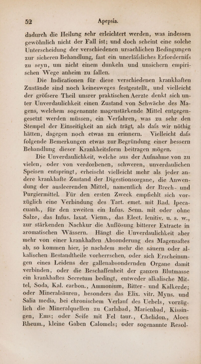 dadurch die Heilung sehr erleichtert werden, was indessen gewöhnlich nicht der Fall ist; und doch scheint eine solche Unterscheidung der verschiedenen ursachlichen Bedingungen zur sicheren Behandlung, fast ein unerläfsliches Erfordernifs zu seyn, um nicht einem dunkeln und unsichern empiri- schen Wege anheim zu fallen. Die Indie für diese verschiedenen krankhaften Zustände sind noch keinesweges festgestellt, und vielleicht der gröfsere Theil unsrer praktischen Aerzte denkt sich un- ter Unverdaulichkeit einen Zustand von Schwäche des Ma- gens, welchem sogenannte magenstärkende Mittel entgegen- gesetzt werden müssen, ein Verfahren, was zu sehr den Stempel der Einseitigkeit an sich trägt, als dafs wir nöthig hätten, dagegen noch etwas zu erinnern. Vielleicht dafs folgende Bemerkungen etwas zur Begründung einer bessern Behandlung dieser Krankheitsform beitragen mögen. Die Unverdaulichkeit, welche aus der Aufnahme von zu vielen, oder von verdorbenen, schweren, unverdaulichen Speisen entspringt, erheischt vielleicht mehr als jeder an- dere krankhafte Zustand der Digestionsorgane, die Anwen- dung der ausleerenden Mittel, namentlich der Brech- und Purgiermittel. Für den ersten Zweck empfiehlt sich vor- züglich eine Verbindung des Tart. emet. mit Rad. Ipeca- cuanh., für den zweiten ein Infus. Senn. mit oder ohne Salze, das Infus. laxat. Vienn., das Elect. lenitiv. u. s. w., zur stärkenden Nachkur die Auflösung bitterer Extracte in aromatischen Wässern. Hängt die Unverdaulichkeit aber mehr von einer krankhaften Absonderung des Magensaftes ab, so kommen hier, je nachdem mehr die säuern oder al- kalischen Bestandtheile vorherrschen, oder sich Erscheinun- gen eines Leidens der gallenabsondernden Organe damit verbinden, oder die Beschaffenheit der ganzen Blutmasse ein krankhaftes Secretum bedingt, entweder alkalische Mit- tel, Soda, Kal. carbon., Ammonium, Bitter- und Kalkerde; oder Mineralsäuren, ee das Elix. vitr. Myns. und Salia media, bei sa Verlauf des Uebels, vorzüg- lich die Mineralquellen zu Carlsbad, Marienhadl; Kissin- gen, Ems; oder Seife mit Fel taur., Chen Aloes Pıheum., kleine Gaben Calomels; Er. sogenannte Resol-