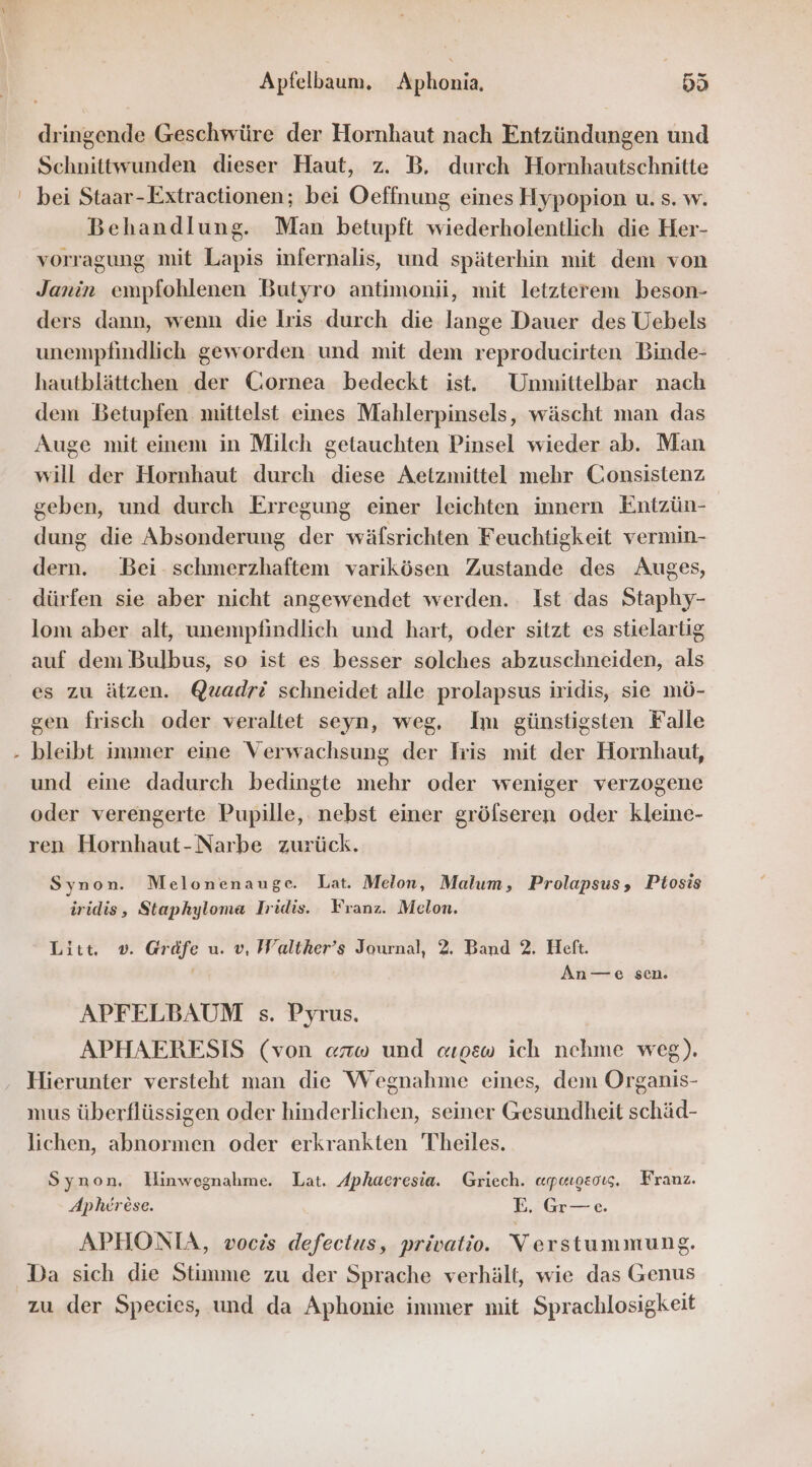 x dringende Geschwüre der Hornhaut nach Entzündungen und Schnittwunden dieser Haut, z. B. durch Hornhautschnitte bei Staar-Extractionen; bei Oeffnung eines Hypopion u. s. w. Behandlung. Man betupft wiederholentlich die Her- vorragung mit Lapis infernalis, und späterhin mit dem von Janin empfohlenen Butyro antimonü, mit letzterem beson- ders dann, wenn die lris durch die lange Dauer des Uebels unempfindlich geworden und mit dem reproducirten Binde- hautblättchen der Cornea bedeckt ist. Unmittelbar nach dem Betupfen mittelst eines Mahlerpinsels, wäscht man das Auge mit einem in Milch getauchten Pinsel wieder ab. Man will der Hornhaut durch diese Aetzmittel mehr Consistenz geben, und durch Erregung einer leichten innern Entzün- dung die Absonderung der wäfsrichten Feuchtigkeit vermin- dern. Bei schmerzhaftem varikösen Zustande des Auges, dürfen sie aber nicht angewendet werden. Ist das Staphy- lom aber alt, unempfindlich und hart, oder sitzt es stielartig auf dem Bulbus, so ist es besser solches abzuschneiden, als es zu ätzen. @uadri schneidet alle prolapsus iridis, sie mö- gen frisch oder veraltet seyn, weg, Im günstigsten Falle bleibt immer eine Verwachsung der Iris mit der Hornhaut, und eine dadurch bedingte mehr oder weniger verzogene oder verengerte Pupille, nebst einer grölseren oder kleine- ren Hornhaut-Narbe zurück. Synon. Melonenauge. Lat. Melon, Malum, Prolapsus, Ptosis iridis, Staphyloma Iridis. Franz. Melon. Litt, ®. Gräfe u. v, Walther’s Journal, 2. Band 2. Heft. An-—-e sen. APFELBAUM s. Pyrus. APHAERESIS (von arw und «wosw ich nehme weg). Hierunter versteht man die Wegnahme eines, dem Organis- mus überflüssigen oder hinderlichen, seiner Gesundheit schäd- lichen, abnormen oder erkrankten Theiles. Synon, Hinwegnahme. Lat. Aphaeresia. Griech. aupuuosoıs, Franz. Apherese. E. Gr—e. APHONIA, vocis defectus, privatio. Verstummung. Da sich die Stimme zu der Sprache verhält, wie das Genus zu der Species, und da Aphonie immer mit Sprachlosigkeit