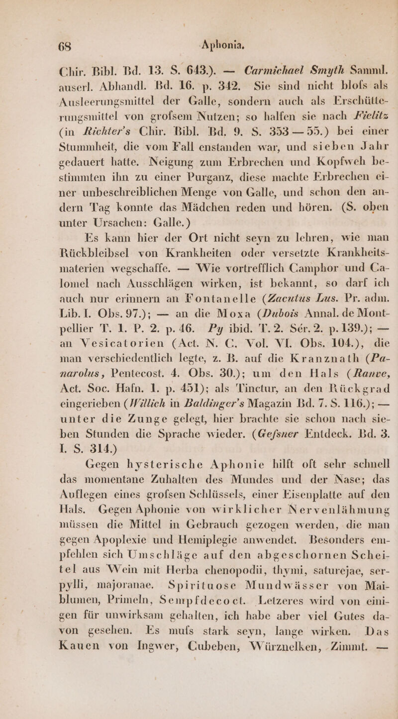 Chir. Bibl. Bd. 15. S. 643.). — Carmichael Smyth Samnıl. auserl. Abhandl. Bd. 16. p. 342. Sie sind nicht blofs als Ausleerungsmittel der Galle, sondern auch als Erschütte- rungsmittel von grofsem Nutzen; so halfen sie nach Fielitz (in Jichter's Chir. Bibl. Bd. 9. S. 353 — 55.) bei einer Stummheit, die vom Fall enstanden war, und sieben Jahr gedauert hatte. Neigung zum Erbrechen und Kopfweh be- stimmten ihn zu einer Purganz, diese machte Erbrechen ei- ner unbeschreiblichen Menge von Galle, und schon den an- dern Tag konnte das Mädchen reden und hören. (S. oben unter Ursachen: Galle.) Es kann hier der Ort nicht seyn zu lehren, wie man Rückbleibsel von Krankheiten oder versetzte Krankheits- materien wegschaffe. — Wie vortrefflich Camphor und Ca- lomel nach Ausschlägen wirken, ist bekannt, so darf ich auch nur erinnern an Fontanelle (Zacutus Lus. Pr. adın. Lib. I. Obs. 97.); — an die Moxa (Dubois Annal. de Mont- pellier T. 1. P. 2. p. 46. Py ibid. T.2. Ser. 2. p.139.); — an Vesicatorien (Act. N. C. Vol. VI. Obs. 104.), die man verschiedentlich legte, z. B. auf die Kranznath (Pa- narolus, Pentecost. 4. Obs. 30); um den Hals (Ranve, Act. Soc. Hafn. 1. p. 451); als 'Tinctur, an den Rückgrad eingerieben (Willich in Baldinger’s Magazin Bd. 7.S.116.); — unter die Zunge gelegt, hier brachte sie schon nach sie- ben Stunden die Sprache wieder. (@efsner Entdeck. Bd. 3. I. S. 314.) Gegen hysterische Aphonie hilft oft sehr schnell das momentane Zuhalten des Mundes und der Nase; das Auflegen eines grofsen Schlüssels, einer Eisenplatte auf den Hals. Gegen Aphonie von wirklicher Nervenlähmung müssen die Mittel in Gebrauch gezogen werden, die man gegen Apoplexie und Hemiplegie anwendet. Besonders em- pfehlen sich Umschläge auf den abgeschornen Schei- tel aus Wein mit Herba chenopodü, thymi, saturejae, ser- pylli, majoranae. Spirituose Mundwässer von Maäi- blumen, Primeln, Sempfdecoct. Letzeres wird von eini- gen für unwirksam gehalten, ich habe aber viel Gutes da- von gesehen. Es mufs stark seyn, lange wirken. Das Kauen von Ingwer, Cubeben, Würznelken, - Zimmt. —