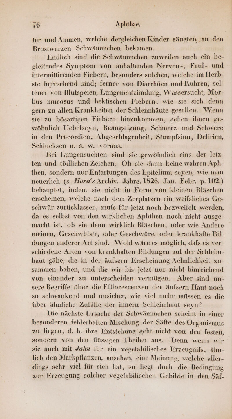 ter und Ammen, welche dergleichen Kinder säugten, an den Brustwarzen Schwämnchen bekamen. Endlich sind die Schwämmchen zuweilen auch ein be- gleitendes Symptom von anhaltenden Nerven-, Faul- und intermittirenden Fiebern, besonders solchen, welche im Herb- ste herrschend sind; ferner von Diarrhöen und Ruhren, sel- tener von Blutspeien, Lungenentzündung, Wassersucht, Mor- bus mucosus und hektischen Fiebern, wie sie sich denn gern zu allen Krankheiten der Schleimhäute gesellen. Wenn sie zu bösartigen Fiebern hinzukommen, gehen ihnen ge- wöhnlich Uebelseyn, Beängstigung, Schmerz und Schwere in den Präcordien, Abgeschlagenheit, Stumpfsinn, Delirien, Schlucksen u. s. w. voraus. Bei Lungensuchten sind sie gewöhnlich eins der letz- ten und tödlichen Zeichen. Ob sie dann keine wahren Aph- then, sondern nur Entartungen des Epitelium seyen, wie man neuerlich (s. Horn’s Archiv. Jahrg. 1826. Jan. Febr. p. 102.) behauptet, indem sie nicht in Form von kleinen Bläschen erscheinen, welche nach dem Zerplatzen ein weilsliches Ge- schwür zurücklassen, mufs für jetzt noch bezweifelt werden, da es selbst von den wirklichen Aphthen noch nicht ausge- macht ist, ob sie denn wirklich Bläschen, oder wie Andere meinen, Geschwülste, oder Geschwüre, oder krankhafte Bil- dungen anderer Art sind. Wohl wäre es möglich, dafs es ver- schiedene Arten von krankhaften Bildungen auf der Schleim- haut gäbe, die in der äufsern Erscheinung Aehnlichkeit zu- sammen haben, und die wir bis jetzt nur nicht hinreichend von einander zu unterscheiden vermögen. Aber sind un- sere Begriffe über die Effllorescenzen der äufsern Haut noch so schwankend und unsicher, wie viel mehr müssen es die über ähnliche Zufälle der innern Schleimhaut seyn? Die nächste Ursache der Schwämmchen scheint in einer besonderen fehlerhaften Mischung der Säfte des Organismus zu liegen, d, h. ihre Entstehung geht nicht von den festen, sondern von den flüssigen Theilen aus. Denn wenn wir sie auch mit Jahn für ein vegetabilisches Erzeugnifs, ähn- lich den Markpflanzen, ansehen, eine Meinung, welche aller- dings sehr viel für sich hat, so liegt doch die Bedingung zur Erzeugung solcher vegetabilischen Gebilde in den Säf-