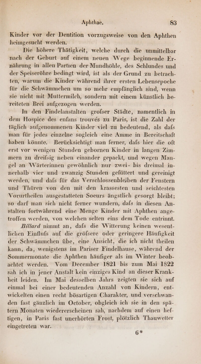 Kinder vor der Dentition vorzugsweise von den Aphthen heimgesucht werden. Die höhere Thätigkeit, welche durch die unmittelbar nach der Geburt auf einem neuen Wege beginnende Er- nährung in allen Partien der Mundhöhle, des Schlundes und der Speiseröhre bedingt wird, ist als der Grund zu betrach- ten, warum die Kinder während ihrer ersten Lebensepoche für die Schwämmehen um so mehr empfänglich sind, wenn sie nicht mit Muttermilch, sondern mit einem künstlich be- reiteten Brei aufgezogen werden. In den Findelanstalten grofser Städte, namentlich in dem Hospice des enfans trouves zu Paris, ist die Zahl der täglich aufgenommenen Kinder viel zu bedeutend, als dafs man für jedes einzelne sogleich eine Amme in Bereitschaft haben könnte. Berücksichtigt man ferner, dafs hier die oft erst vor wenigen Stunden gebornen Kinder in langen Zim- mern zu dreifsig neben einander gepackt, und wegen Man- gel an Wärterinnen gewöhnlich nur zwei- bis dreimal in- nerhalb vier und zwanzig Stunden gefüttert und gereinigt werden, und dafs für das Verschlossenbleiben der Fenstern und Thüren von den mit den krassesten und seichtesten Vorurtheilen ausgestatteten Soeurs ängstlich gesorgt bleibt; so darf man sich nicht ferner wundern, dafs in diesen An- stalten fortwährend eine Menge Kinder mit Aphthen ange- troffen werden, von welchen selten eins dem Tode entrinnt. Billard nimmt an, dafs die Witterung keinen wesent- lichen Einflufs auf die gröfsere oder geringere Häufigkeit der Schwämmchen übe, eine Ansicht, die ich nicht theilen kann, da, wenigstens im Pariser Findelhause, während der Sonmermonate die Aphthen häufiger als im Winter beob- achtet werden. Vom December 1821 bis zum Mai 1822 sah ich in jener Anstalt kein einziges Kind an dieser Krank- heit leiden. Im Mai desselben Jahrs zeigten sie sich auf einmal bei einer bedeutenden Anzahl von Kindern, ent- wickelten einen recht bösartigen Charakter, und verschwan- den fast gänzlich im October, obgleich ich sie in den spä- tern Monaten wiedererscheinen sah, nachdem auf einen hef- tigen, in Paris fast unerhörten Frost, plötzlich 'Thauwetter eingetreten war. 6*