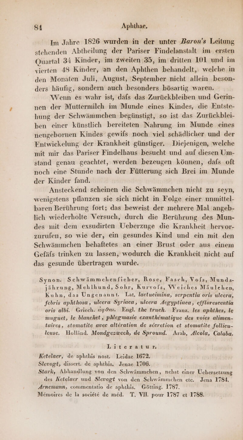 Im Jahre 1826 wurden in der unter Baron’s Leitung stehenden Abtheilung der Pariser Findelanstalt im ersten Ouartal 34 Kinder, im zweiten :35, im’ dritten 101 und im vierten 48 Kinder, an den Aphthen behandelt, welche in den Monaten Juli, August, September nicht allein beson- ders häufig, sondern auch besonders bösartig waren. Wenn es wahr ist, dafs das Zurückbleiben und Gerin- nen der Muttermilch im Munde eines Kindes, die Entste- hung der Schwämmchen begünstigt, so ist das Zurückblei- ben einer künstlich bereiteten Nahrung im Munde eines neugebornen Kindes gewils noch viel schädlicher und der Entwickelung der Krankheit günstiger. Diejenigen, welche mit mir das Pariser Findelhaus besucht und auf diesen Um- stand genau geachtet, werden bezeugen können, dafs oft noch eine Stunde nach der Fütterung sich Brei im Munde der Kinder fand. | Ansteckend scheinen die Schwämmchen nicht zu seyn, wenigstens pflanzen sie sich nicht in Folge einer unmittel- baren Berührung fort; das beweist der mehrere Mal angeb- lich wiederholte Versuch, durch die Berührung des Mun- des mit dem exsudirten Ueberzuge die Krankheit hervor- zurufen, so wie der, ein gesundes Kind und ein mit den Schwämmchen behaftetes an einer Brust oder aus einem Gefäfs trinken zu lassen, wodurch die Krankheit nicht auf das gesunde übertragen wurde. Synon. S chwämmchenfieber, Rose, Fasch, Vofs, Munds- jährung, Mehlhund, Sohr, Kurvofs, Weiches Mäulchen, Kuhn, das Ungenannt. Lat, lactucimina, serpentia oris ulcera, febris aphthosa, ulcera Syriaca, ulcera Aegyptiaca, efflorescentia oris albi. Griech. «ps. Engl. the truch. Franz. les aphthes, le muguet, le blanchet, phlegmasie exanthematigue des voies alimen- taires, stomatite avec alteration de secretion et stomatite follieu- leuse. Holländ. Mondgezweeh, de Spround. Arab, Alcola, Calaba. Literatur Ketelaer, de aphthis nost. Leidae 1672. Slevogt, dissert. de aphthis, Jenae 1706. Stark, Abhandlung von den Schwämmchen, nebst einer Üebersetzung des Ketelaer und $levogt von den Schwämmchen etc. Jena 1784. Arnemann, commentatio de aphthis. Götting. 1787.