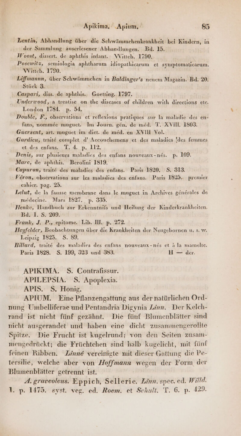 Lentin, Abhandlung über die Schwämmchenkrankheit bei Kindern, in der Sammlung auserlesener Abhandlungen. Bd. 15. Woost, dissert. de aphthis infant. WVitteb, 1790. Posewitz, semiologia aphtharum idiopathicarum et syımptomaticarum. Witteb. 1790. Liffmannn, über Schwämmchen in Baldinger’s neuem Magazin. Bd. 20. Stück 3. - Caspari, diss. de aphthis.. Goetting. 1797. “Underwood, a treatise on the diseases of children with directions etc. London 1784. p. 54, Double, F., observations et reflexions pratiques sur la maladie des en- fans, nomme&amp;e muguet. Im Journ. gen. de med. T. XVII. 1803. Guersent, art. muguet ım dict. de med. en XVII Vol. Gardieu, trait€ complet d’ Accouchemens et des maladies !des fenmes et.des enfans. T. 4. p. 112, Denis, sur plusieurs maladies des enfans nouveaux -nes. p. 109. Marc, de aphthis. Berolini 1819, Capuron, trait@ des maladies des enfans. Paris 1820. S. 313. Veron, observations sur les maladies des enfans. Paris 1825... premier cahier. pag. 25. Lelut, de la fausse membrane dans le muguet in Archives gendrales de medecine. Mars 1827. p. 359. Henke, Handbuch zur Erkenntnils und Heilung der Kine heiten, Ba. 1. S. 209. Frank, J. P., epitome. Lib. HI. p. 272. Heyfelder, Beobachtungen über die Krankheiten der Neugebornen u. s. w. Leipzig 1825. S. 89. Billard, traıt@ des maladıes des enfans nouveaux-n&amp;s et A la mamelte. Paris 1928. S. 199, 323 und 383. H — der. APIKIMA. S. Contrafissur. APILEPSIA. S. Apoplexia. APIS. S. Honig. APIUM. Eine Pflanzengattung aus der natürlichen Ord- nung Umbelliferae und Pentandria Digynia Linn. Der Kelch- rand ist nicht fünf gezähnt. Die fünf Blumenblätter sind nicht ausgerandet und haben eine dicht zusammengerollie Spitze. Die Frucht ist kugelrund: von den Seiten zusam- mengedrückt; die Früchtchen sind halb kugelicht, mit fünf feinen Ribben. Zinne vereinigte mit dieser Gattung die Pe- tersilie, welche aber von Hoffmann wegen der Form der Blumenblätter getrennt ist. A. graveoleus. Eppich, Sellerie. Linn. spec. ed. Willd. 1. p. 1475. syst. veg. ed. Roem. et Schalt. T. 6. p. 329.