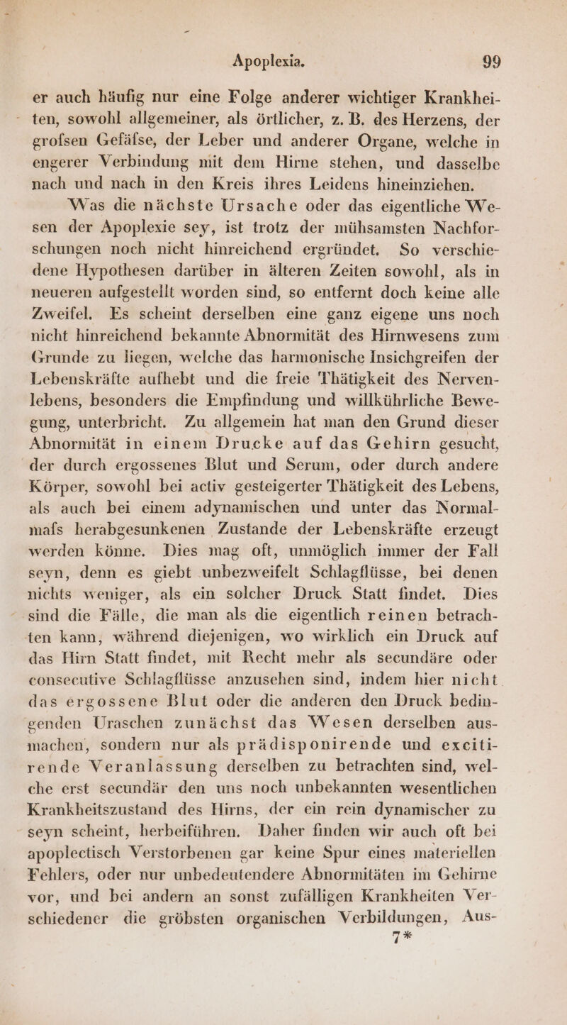 er auch häufig nur eine Folge anderer wichtiger Krankhei- ten, sowohl allgemeiner, als örtlicher, z. B. des Herzens, der grofsen Gefälse, der Leber und anderer Organe, welche in engerer Verbindung mit dem Hirne stehen, und dasselbe nach und nach in den Kreis ihres Leidens hineinziehen. Was die nächste Ursache oder das eigentliche We- sen der Apoplexie sey, ist trotz der mühsamsten Nachfor- schungen noch nicht hinreichend ergründet,. So verschie- dene Hypothesen darüber in älteren Zeiten sowohl, als in neueren aufgestellt worden sind, so entfernt doch keine alle Zweifel. Es scheint derselben eine ganz eigene uns noch nicht hinreichend bekannte Abnormität des Hirnwesens zum Grunde zu liegen, welche das harmonische Insichgreifen der Lebenskräfte aufhebt und die freie Thätigkeit des Nerven- lebens, besonders die Empfindung und willkührliche Bewe- gung, unterbricht. Zu allgemein hat man den Grund dieser Abnormität in einem Drucke auf das Gehirn gesucht, der durch ergossenes Blut und Serum, oder durch andere Körper, sowohl bei activ gesteigerter Thätigkeit des Lebens, als auch bei einem adynamischen und unter das Normal- mafs herabgesunkenen Zustande der Lebenskräfte erzeugt werden könne. Dies mag oft, unmöglich immer der Fall seyn, denn es giebt unbezweifelt Schlagflüsse, bei denen nichts weniger, als ein solcher Druck Statt findet. Dies “sind die Fälle, die man als die eigentlich reinen betrach- ten kann, während diejenigen, wo wirklich ein Druck auf das Hirn Statt findet, mit Recht mehr als secundäre oder consecutive Schlagflüsse anzusehen sind, indem hier nicht. das ergossene Blut oder die anderen den Druck bedin- genden Uraschen zunächst das Wesen derselben aus- machen, sondern nur als prädisponirende und exeiti- rende Veranlassung derselben zu betrachten sind, wel- che erst secundär den uns noch unbekannten wesentlichen Krankheitszustand des Hirns, der ein rein dynamischer zu seyn scheint, herbeiführen. Daher finden wir auch oft bei apoplectisch Verstorbenen gar keine Spur eines materiellen Fehlers, oder nur unbedeutendere Abnormitäten im Gehirne vor, und bei andern an sonst zufälligen Krankheiten Ver- schiedener die gröbsten organischen Verbildungen, Aus- 7*