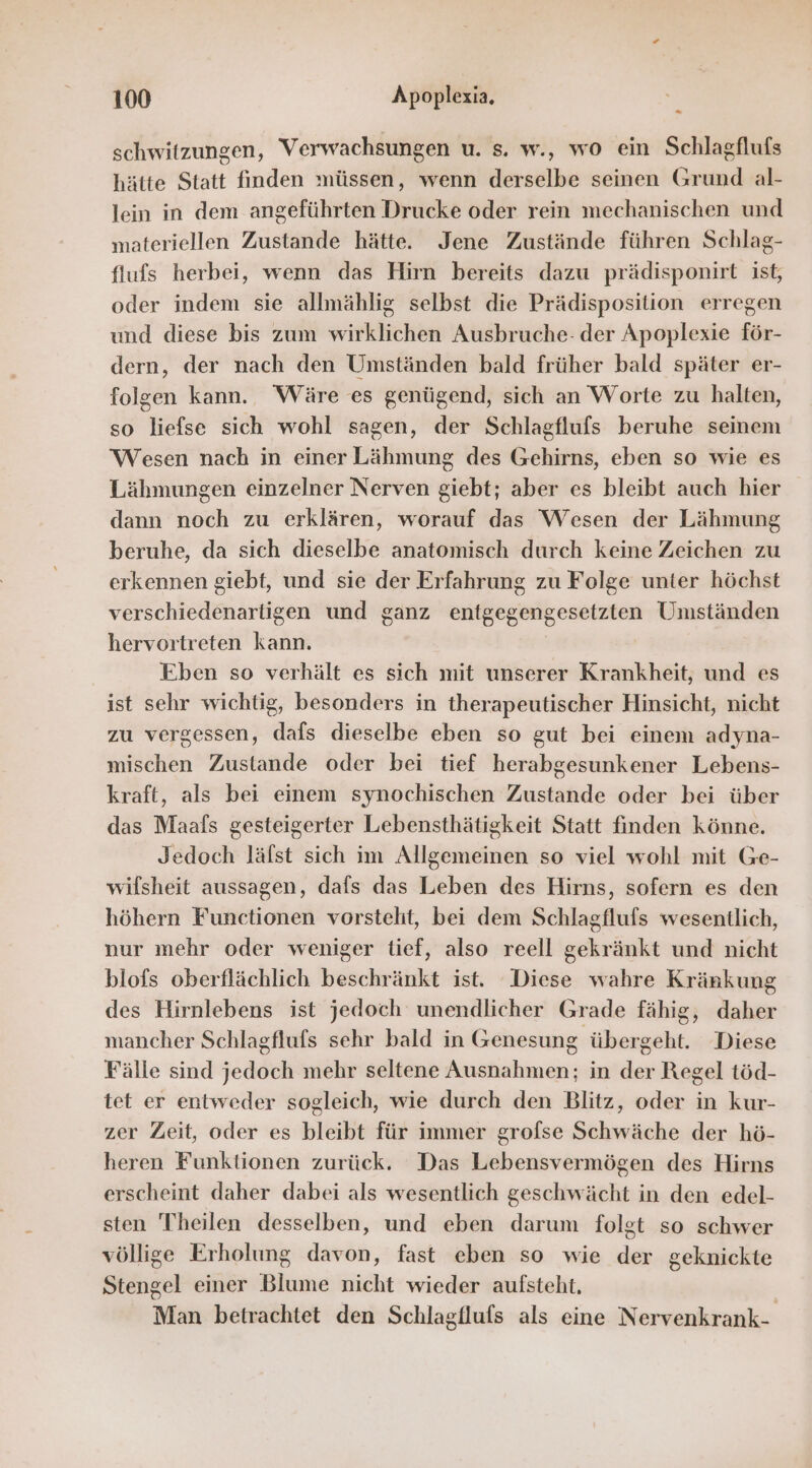 schwitzungen, Verwachsungen u. s. w., wo ein Schlagflufs hätte Statt finden müssen, wenn derselbe seinen Grund al- lein in dem angeführten Drucke oder rein mechanischen und materiellen Zustande hätte. Jene Zustände führen Schlag- flufs herbei, wenn das Hirn bereits dazu prädisponirt ist, oder indem sie allmählig selbst die Prädisposition erregen und diese bis zum wirklichen Ausbruche- der Apoplexie för- dern, der nach den Umständen bald früher bald später er- folgen kann. Wäre es genügend, sich an Worte zu halten, so liefse sich wohl sagen, der Schlagflufs beruhe seinem Wesen nach in einer Lähmung des Gehirns, eben so wie es Lähmungen einzelner Nerven giebt; aber es bleibt auch hier dann noch zu erklären, worauf das Wesen der Lähmung beruhe, da sich dieselbe anatomisch durch keine Zeichen zu erkennen giebt, und sie der Erfahrung zu Folge unter höchst verschiedenartigen und ganz entgegengesetzten Umständen hervortreten kann. Eben so verhält es sich mit unserer Krankheit, und es ist sehr wichtig, besonders in therapeutischer Hinsicht, nicht zu vergessen, dafs dieselbe eben so gut bei einem adyna- mischen Zustande oder bei tief herabgesunkener Lebens- kraft, als bei einem synochischen Zustande oder bei über das Maafs gesteigerter Lebensthätigkeit Statt finden könne. Jedoch lälst sich im Allgemeinen so viel wohl mit Ge- wilsheit aussagen, dafs das Leben des Hirns, sofern es den höhern Functionen vorsteht, bei dem Schlagflufs wesentlich, nur mehr oder weniger tief, also reell gekränkt und nicht blofs oberflächlich beschränkt ist. Diese wahre Kränkung des Hirnlebens ist jedoch unendlicher Grade fähig, daher mancher Schlagflufs sehr bald in Genesung übergeht. Diese Fälle sind jedoch mehr seltene Ausnahmen; in der Regel töd- tet er entweder sogleich, wie durch den Blitz, oder in kur- zer Zeit, oder es bleibt für immer grofse Schwäche der hö- heren Funktionen zurück. Das Lebensvermögen des Hirns erscheint daher dabei als wesentlich geschwächt in den edel- sten Theilen desselben, und eben darum folgt so schwer völlige Erholung davon, fast eben so wie der geknickte Stengel einer Blume nicht wieder aufsteht, Man betrachtet den Schlagflufs als eine Nervenkrank-