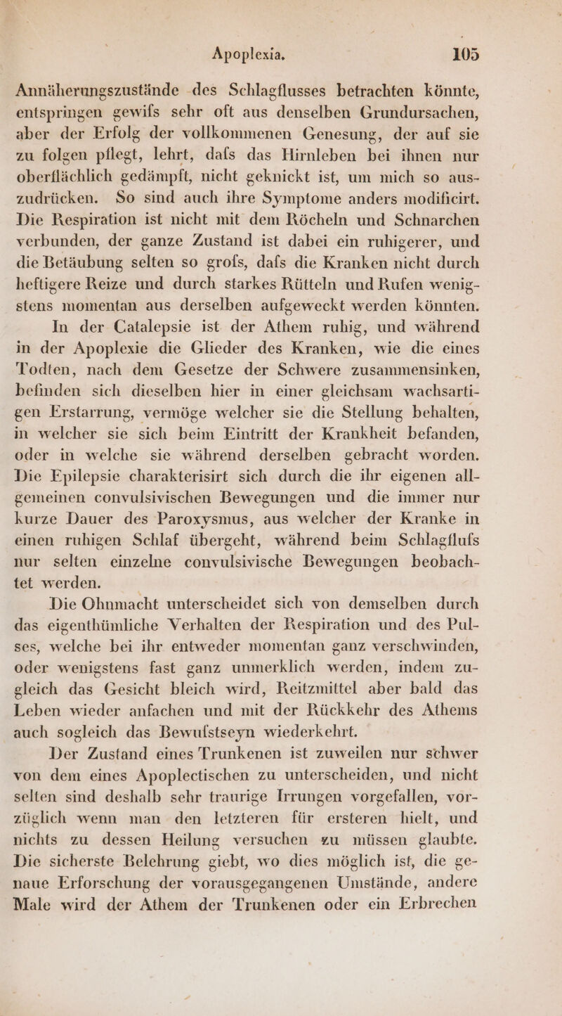 Annäherungszustände .des Schlagflusses betrachten könnte, entspringen gewils sehr oft aus denselben Grundursachen, aber der Erfolg der vollkommenen Genesung, der auf sie zu folgen pflegt, lehrt, dals das Hirnleben bei ihnen nur oberflächlich gedämpft, nicht geknickt ist, um mich so aus- zudrücken. So sind auch ihre Symptome anders modificirt. Die Respiration ist nicht mit dem Röcheln und Schnarchen verbunden, der ganze Zustand ist dabei ein ruhigerer, und die Betäubung selten so grofs, dafs die Kranken nicht durch heftigere Reize und durch starkes Rütteln und Rufen wenig- stens momentan aus derselben aufgeweckt werden könnten. In der Catalepsie ist der Athem ruhig, und während in der Apoplexie die Glieder des Kranken, wie die eines Todten, nach dem Gesetze der Schwere zusammensinken, befinden sich dieselben hier in einer gleichsam wachsarti- gen Erstarrung, vermöge welcher sie die Stellung behalten, in welcher sie sich beim Eintritt der Krankheit befanden, oder in welche sie während derselben gebracht worden. Die Epilepsie charakterisirt sich durch die ihr eigenen all- gemeinen convulsivischen Bewegungen und die immer nur kurze Dauer des Paroxysmus, aus welcher der Kranke in einen ruhigen Schlaf übergeht, während beim Schlagflufs nur selten einzelne convulsivische Bewegungen beobach- tet werden. Die Ohnmacht unterscheidet sich von demselben durch das eigenthümliche Verhalten der Respiration und des Pul- ses, welche bei ihr entweder momentan ganz verschwinden, oder wenigstens fast ganz unmerklich werden, indem zu- gleich das Gesicht bleich wird, Reitzmittel aber bald das Leben wieder anfachen und mit der Rückkehr des Athems auch sogleich das Bewulstseyn wiederkehrt. Der Zustand eines Trunkenen ist zuweilen nur schwer von dem eines Apoplectischen zu unterscheiden, und nicht selten sind deshalb sehr traurige Irrungen vorgefallen, vor- züglich wenn man den letzteren für ersteren hielt, und nichts zu dessen Heilung versuchen zu müssen glaubte. Die sicherste Belehrung giebt, wo dies möglich ist, die ge- naue Erforschung der vorausgegangenen Umstände, andere Male wird der Athem der Trunkenen oder ein Erbrechen