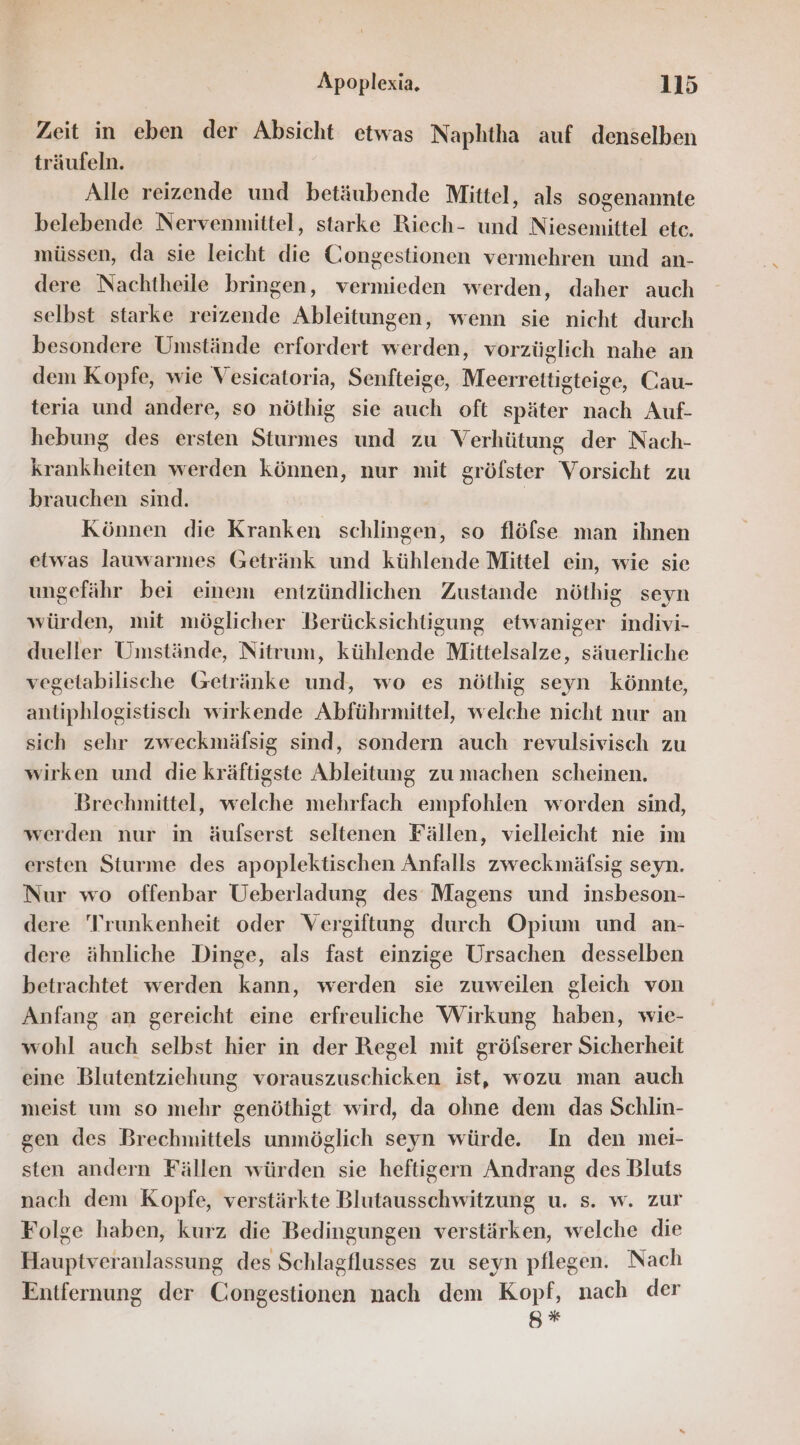 Zeit in eben der Absicht etwas Naphtha auf denselben träufeln. Alle reizende und betäubende Mittel, als sogenannte belebende Nervenmittel, starke Riech- und Niesemittel etc. müssen, da sie leicht die Congestionen vermehren und an- dere Nachtheile bringen, vermieden werden, daher auch selbst starke reizende Ableitungen, wenn sie nicht durch besondere Umstände erfordert werden, vorzüglich nahe an dem Kopfe, wie Vesicatoria, Senfteige, Meerrettigteige, Cau- teria und andere, so nöthig sie auch oft später nach Auf- hebung des ersten Sturmes und zu Verhütung der Nach- krankheiten werden können, nur mit gröfster Vorsicht zu brauchen sind. Können die Kranken schlingen, so flöfse man ihnen etwas lauwarmes Getränk und kühlende Mittel ein, wie sie ungefähr bei einem entzündlichen Zustande nöthig seyn würden, mit möglicher Berücksichtigung etwaniger indivi- dueller Umstände, Nitrum, kühlende Mittelsalze, säuerliche vegetabilische Getränke und, wo es nöthig seyn könnte, antiphlogistisch wirkende Abführmittel, welche nicht nur an sich sehr zweckmäfsig sind, sondern auch revulsivisch zu wirken und die kräftigste Ableitung zu machen scheinen. Brechmittel, welche mehrfach empfohlen worden sind, werden nur in äufserst seltenen Fällen, vielleicht nie im ersten Sturme des apoplektischen Anfalls zweckmäfsig seyn. Nur wo offenbar Ueberladung des Magens und insbeson- dere 'Trunkenheit oder Vergiftung durch Opium und an- dere ähnliche Dinge, als fast einzige Ursachen desselben betrachtet werden kann, werden sie zuweilen gleich von Anfang an gereicht eine erfreuliche Wirkung haben, wie- wohl auch selbst hier in der Regel mit gröfserer Sicherheit eine Blutentziehung vorauszuschicken ist, wozu man auch meist um so mehr genöthigt wird, da ohne dem das Schlin- gen des Brechmittels unmöglich seyn würde. In den mei- sten andern Fällen würden sie heftigern Andrang des Bluts nach dem Kopfe, verstärkte Blutausschwitzung u. s. w. zur Folge haben, kurz die Bedingungen verstärken, welche die Hauptveranlassung des Schlagflusses zu seyn pflegen. Nach Entfernung der Congestionen nach dem Kopf, nach der g*