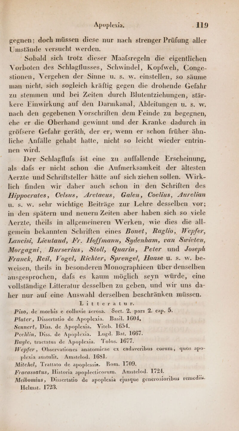 gegnen; doch müssen diese nur nach strenger Prüfung aller Umstände versucht werden. Sobald sich trotz dieser Maafsregeln die eigentlichen Vorboten des Schlagflusses, Schwindel, Kopfweh, Conge- stionen, Vergehen der Sinne u. s.. w. einstellen, so säume man nicht, sich sogleich kräftig gegen die drohende Gefahr zu stemmen und bei Zeiten durch Blutentziehungen, stär- kere Finwirkung auf den Darmkanal, Ableitungen u. s. w. nach den gegebenen Vorschriften dem Feinde zu begegnen, ehe er die Oberhand gewinnt und der Kranke dadurch in gröfsere Gefahr geräth, der er, wenn er schon früher ähn- liche Anfälle gehabt hatte, nicht so leicht wieder entrin- nen wird. Der Schlagflufs ist eine zu auffallende Erscheinung, als dafs er nicht schon die Aufmerksamkeit der ältesten Aerzte und Schriftsteller hätte auf sich ziehen sollen. Wirk- lich finden wir daher auch schon in den Schriften des Hippocrates, Celsus, Aretaeus, Galen, Coelius, Aurelian u. s. w. sehr wichtige Beiträge zur Lehre desselben vor; in den spätern und neuern Zeiten aber haben sich so viele Aerzte, theils in allgemeineren Werken, wie dies die all- gemein bekannten Schriften eines Bonet, Raglio, Wepfer, Lancisi, Lieutaud, Fr. Hoffmann, Sydenham, van Swieten, Morgagni, Burserius, Stoll, Quarin, Peter und Joseph Franck, Reil, Vogel, Richter, Sprengel, Haase u. s. w. be- weisen, theils in besonderen Monographieen über denselben ausgesprochen, dafs es kaum möglich seyn würde, eine vollständige Litteratur desselben zu geben, und wir uns da- her nur auf eine Auswahl derselben beschränken müssen. Litteratur il Piso, de morbis e colluvie serosa. Sect. 2, pars 2. cap. 5. Plater, Dissertatio de Apoplexia. Basıl. 1604, Sennert, Diss. de Apoplexia. Viteb. 1654. Pechlin, Diss. de Apoplexia. Lugd. Bat. 1667. Bayle, tractatus de Apoplexia. Tolos. 1677. Wepfer, Observationes anatomicae ex cadaveribus eorum, quos apo- plexia sustulit,. Amstelod. 1631. Mitchel, 'Trattato de apoplessia. Rom. 1709. Fracassatus, Historia apoplecticorum. Amstelod. 1724. Meibomius, Dissertatio de apoplexia ejusque generosioribus remediis. Helmst. 1723.