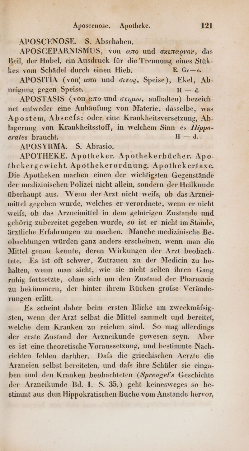 APOSCENOSE. S. Abschaben. | APOSCEPARNISMUS, von ano und ozenewov, das Beil, der Hobel, ein Ausdruck für die Trennung eines Stük- kes vom Schädel durch einen Hieb. E. Gr—e. APOSITIA (von) «zo und oırog, Speise), Ekel, Ab- neigung gegen Speise. Ha. APOSTASIS (von.«rzo und oryuw, aufhalten) bezeich- net entweder eine Anhäufung von Materie, dasselbe, was Apostem, Abscefs; oder eine Krankheitsversetzung, Ab- lagerung von Krankheitsstoff, in welchem Sinn es Zippo- erates braucht. H —:d., APOSYRMA. S. Abrasio. APOTHEKE. Apotheker. Apothekerbücher. Apo- thekergewicht. Apothekerordnung. Apothekertaxe. Die Apotheken machen einen der wichtigsten Gegenstände der medizinischen Polizei nicht allein, sondern der Heilkunde überhaupt aus. Wenn der Arzt nicht weils, ob das Arznei- mittel gegeben wurde, welches er verordnete, wenn er nicht weifs, ob das Arzneimittel in dem gehörigen Zustande und gehörig zubereitet gegeben wurde, so ist er nicht im Stande, ärztliche Erfahrungen zu machen. Manche medizinische Be- obachtungen würden ganz anders erscheinen, wenn man die Mittel genau kennte, deren Wirkungen der Arzt beobach- tete. Es ist oft schwer, Zutrauen zu der Medicin zu be- halten, wenn man sieht, wie sie nicht selten ihren Gang ruhig fortsetzte, ohne sich um den Zustand der Pharmacie zu bekümmern, der hinter ihrem Rücken grofse Verände- rungen erlitt. | Es scheint daher beim ersten Blicke am zweckmäfsig- sten, wenn der Arzt selbst die Mittel sammelt und bereitet, welche dem Kranken zu reichen sind. So mag allerdings der erste Zustand der Arzneikunde gewesen seyn. Aber es ist eine theoretische Voraussetzung, und bestimmte Nach- richten fehlen darüber. Dafs die griechischen Aerzte die Arzneien selbst bereiteten, und dafs ihre Schüler sie einga- ben und den Kranken beobachteten (Sprengel’s Geschichte der Arzneikunde Bd. 1. S. 35.) geht keinesweges so be- stimmt aus dem Hippokratischen Buche vom Anstande hervor,